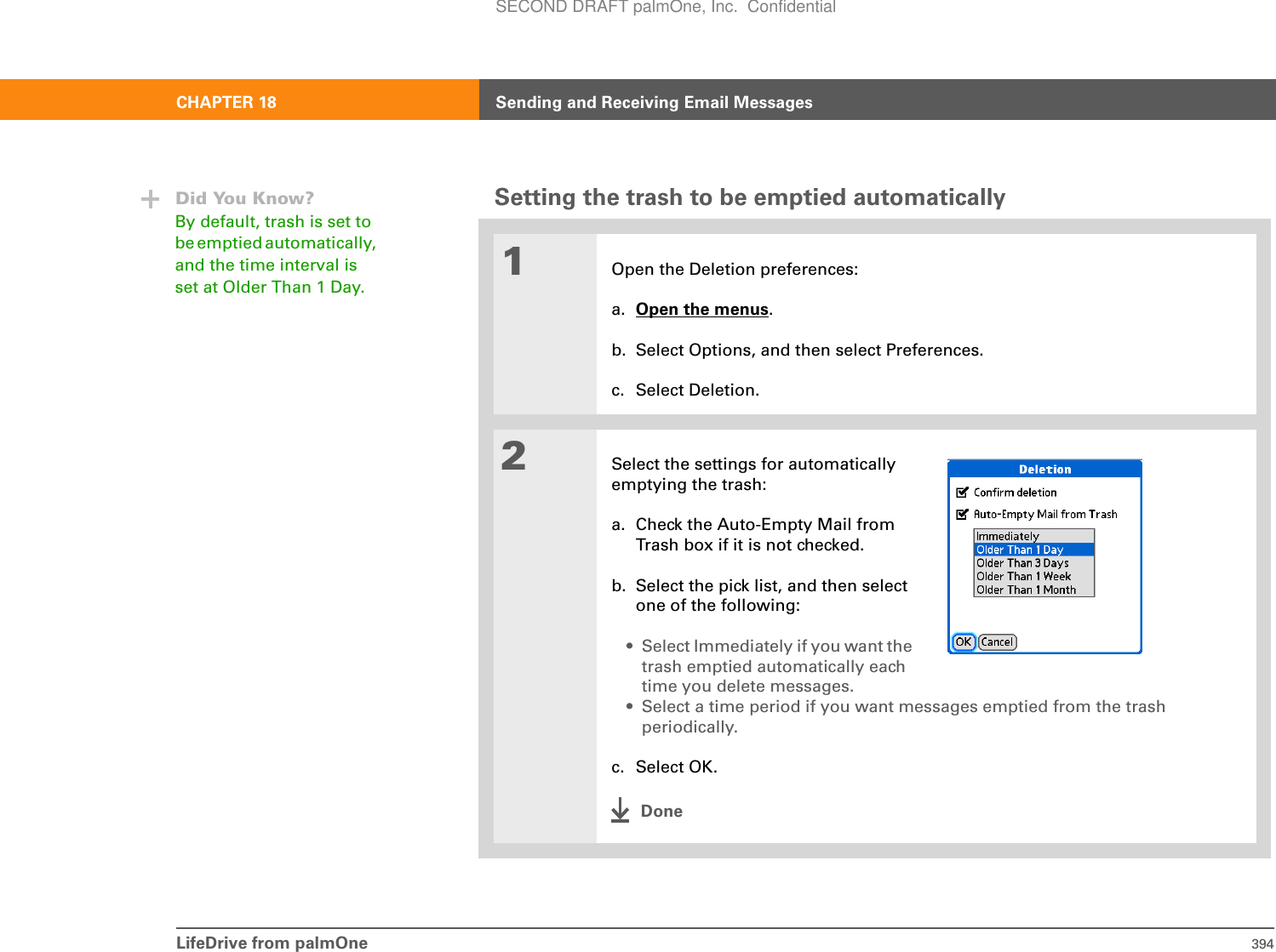 LifeDrive from palmOne 394CHAPTER 18 Sending and Receiving Email MessagesSetting the trash to be emptied automatically01Open the Deletion preferences:a. Open the menus.b. Select Options, and then select Preferences.c. Select Deletion.2Select the settings for automaticallyemptying the trash:a. Check the Auto-Empty Mail fromTrash box if it is not checked.b. Select the pick list, and then select one of the following:• Select Immediately if you want the trash emptied automatically each time you delete messages.• Select a time period if you want messages emptied from the trash periodically.c. Select OK.DoneDid You Know?By default, trash is set to be emptied automatically, and the time interval is set at Older Than 1 Day.SECOND DRAFT palmOne, Inc.  Confidential