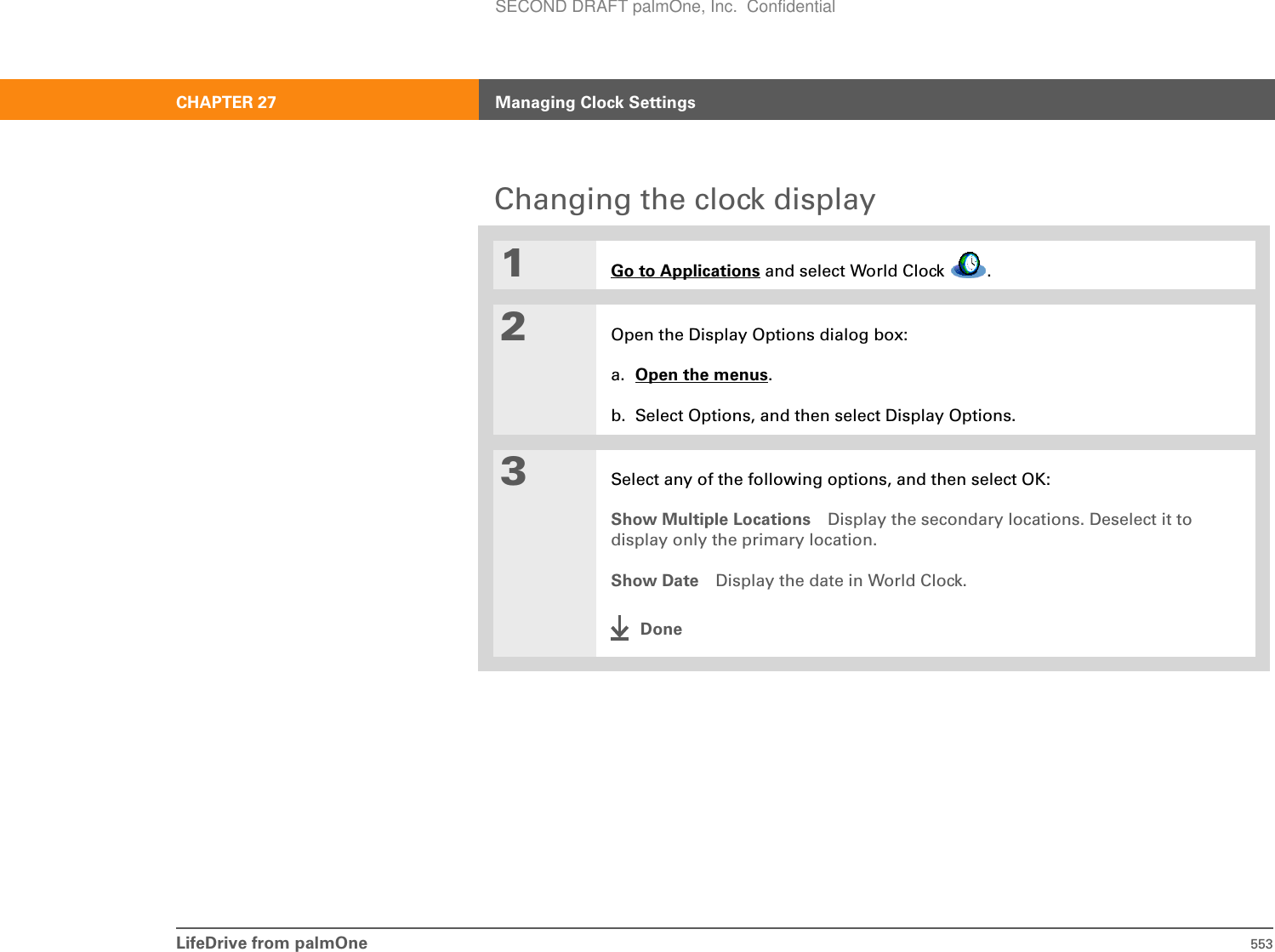 LifeDrive from palmOne 553CHAPTER 27 Managing Clock SettingsChanging the clock display01Go to Applications and select World Clock  .2Open the Display Options dialog box:a. Open the menus.b. Select Options, and then select Display Options.3Select any of the following options, and then select OK:Show Multiple Locations Display the secondary locations. Deselect it to display only the primary location.Show Date Display the date in World Clock.DoneSECOND DRAFT palmOne, Inc.  Confidential