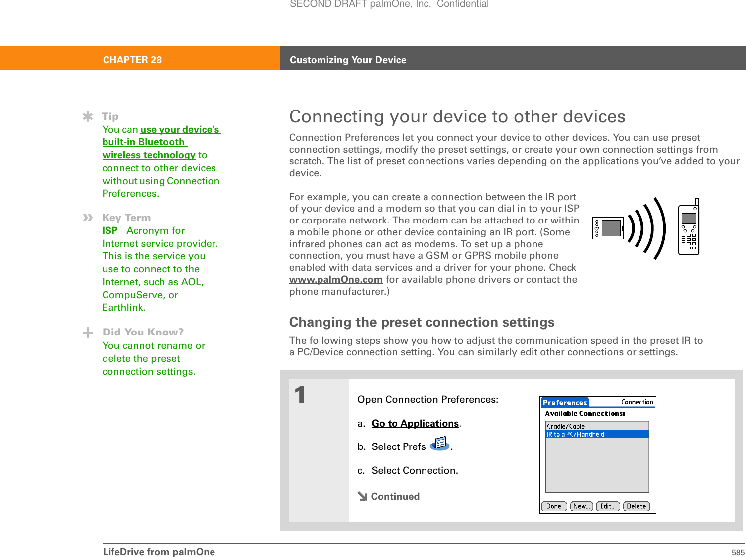 LifeDrive from palmOne 585CHAPTER 28 Customizing Your DeviceConnecting your device to other devicesConnection Preferences let you connect your device to other devices. You can use preset connection settings, modify the preset settings, or create your own connection settings from scratch. The list of preset connections varies depending on the applications you’ve added to your device. For example, you can create a connection between the IR port of your device and a modem so that you can dial in to your ISP or corporate network. The modem can be attached to or within a mobile phone or other device containing an IR port. (Some infrared phones can act as modems. To set up a phone connection, you must have a GSM or GPRS mobile phone enabled with data services and a driver for your phone. Check www.palmOne.com for available phone drivers or contact the phone manufacturer.)Changing the preset connection settingsThe following steps show you how to adjust the communication speed in the preset IR to a PC/Device connection setting. You can similarly edit other connections or settings. 01Open Connection Preferences:a. Go to Applications.b. Select Prefs  .c. Select Connection.ContinuedTipYou can use your device’s built-in Bluetooth wireless technology to connect to other devices without using Connection Preferences.»Key TermISP Acronym for Internet service provider. This is the service you use to connect to the Internet, such as AOL, CompuServe, or Earthlink.Did You Know?You cannot rename or delete the preset connection settings.SECOND DRAFT palmOne, Inc.  Confidential