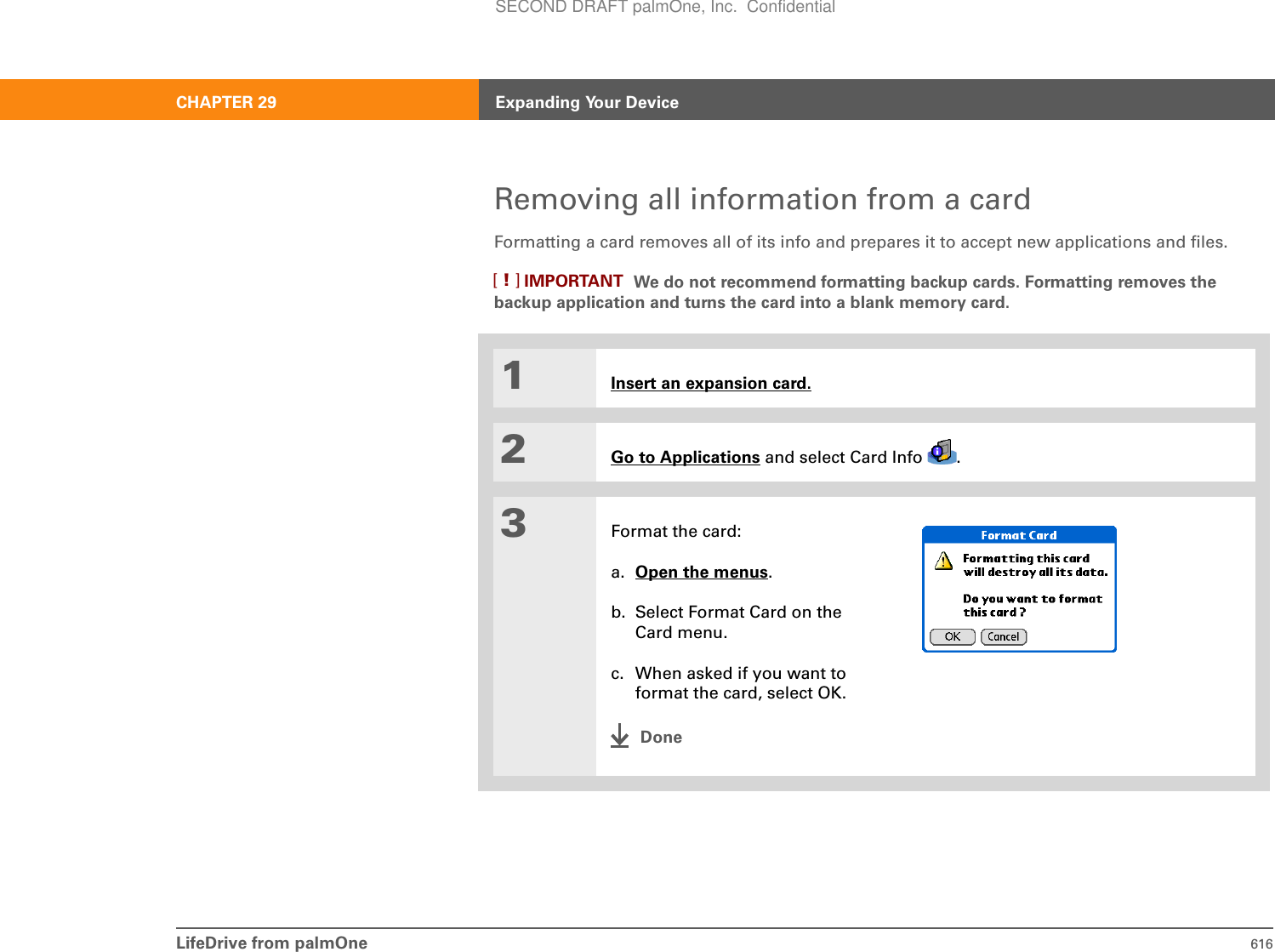 LifeDrive from palmOne 616CHAPTER 29 Expanding Your DeviceRemoving all information from a cardFormatting a card removes all of its info and prepares it to accept new applications and files.We do not recommend formatting backup cards. Formatting removes the backup application and turns the card into a blank memory card. 01Insert an expansion card.2Go to Applications and select Card Info  .3Format the card:a. Open the menus.b. Select Format Card on the Card menu.c. When asked if you want to format the card, select OK.DoneIMPORTANT[!]SECOND DRAFT palmOne, Inc.  Confidential