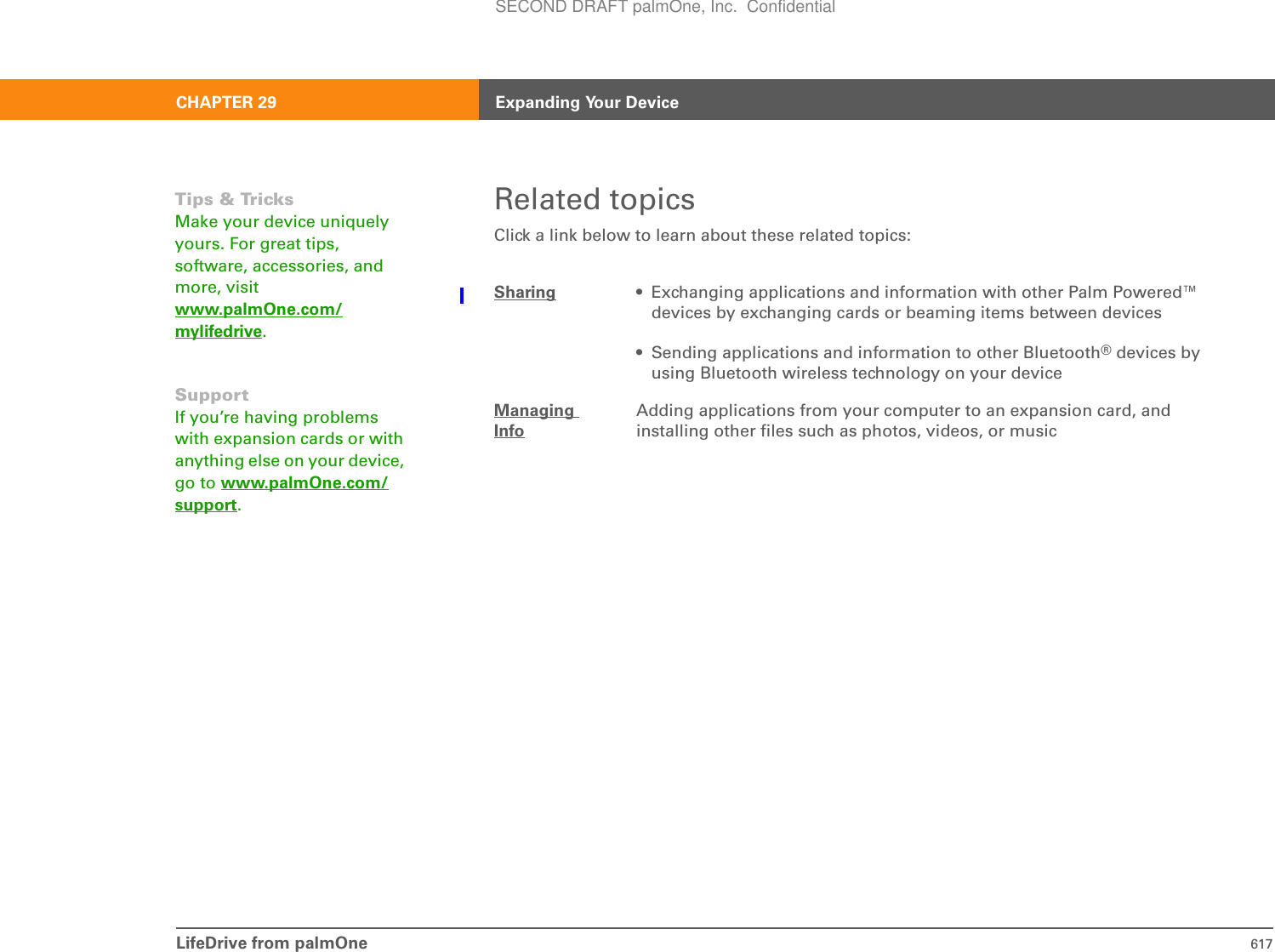 LifeDrive from palmOne 617CHAPTER 29 Expanding Your DeviceRelated topicsClick a link below to learn about these related topics:Sharing • Exchanging applications and information with other Palm Powered™ devices by exchanging cards or beaming items between devices• Sending applications and information to other Bluetooth® devices by using Bluetooth wireless technology on your deviceManaging InfoAdding applications from your computer to an expansion card, and installing other files such as photos, videos, or musicTips &amp; TricksMake your device uniquely yours. For great tips, software, accessories, and more, visit www.palmOne.com/mylifedrive.SupportIf you’re having problems with expansion cards or with anything else on your device, go to www.palmOne.com/support.SECOND DRAFT palmOne, Inc.  Confidential
