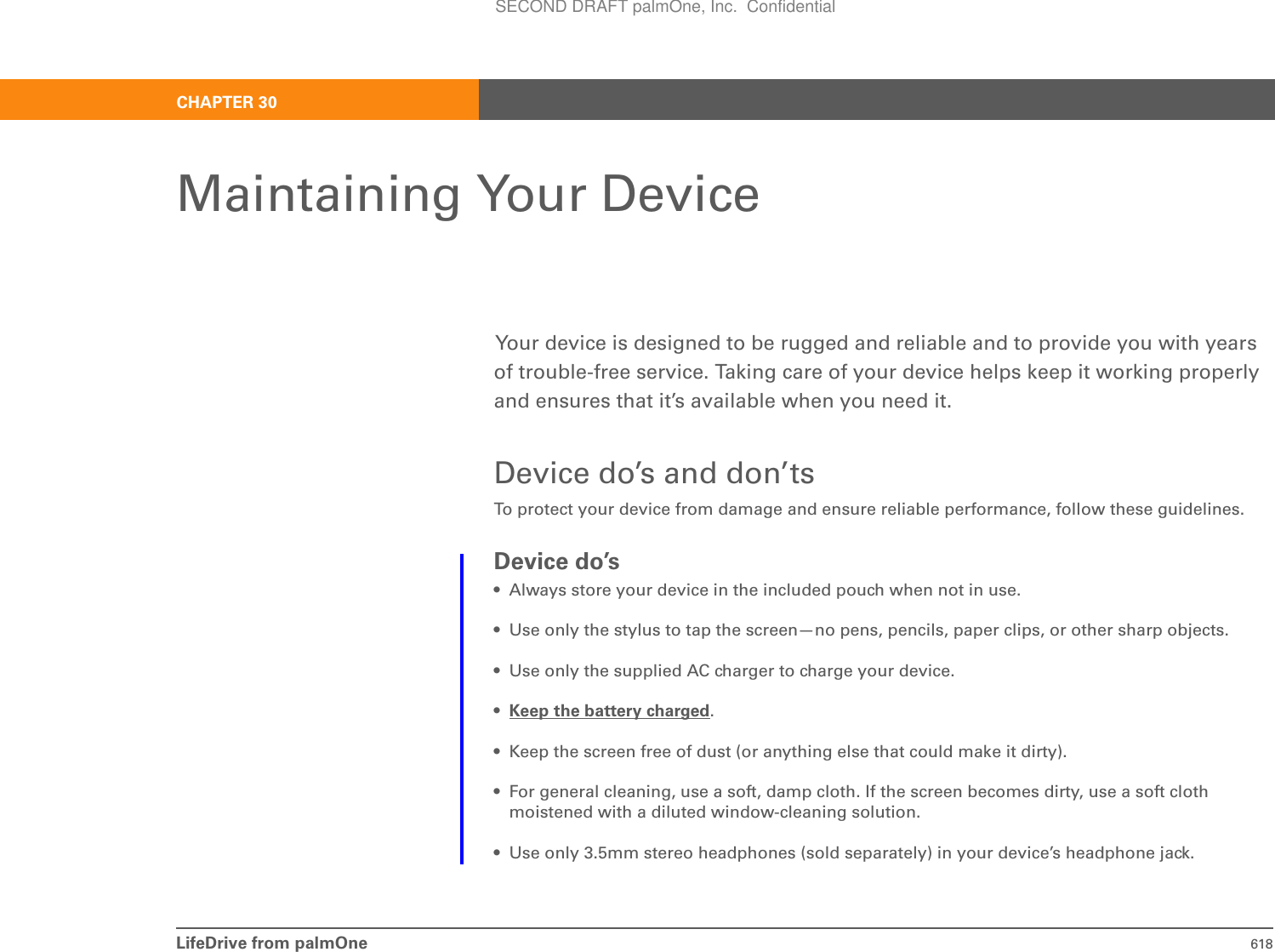 LifeDrive from palmOne 618CHAPTER 30Maintaining Your DeviceYour device is designed to be rugged and reliable and to provide you with years of trouble-free service. Taking care of your device helps keep it working properly and ensures that it’s available when you need it.Device do’s and don’tsTo protect your device from damage and ensure reliable performance, follow these guidelines.Device do’s• Always store your device in the included pouch when not in use.• Use only the stylus to tap the screen—no pens, pencils, paper clips, or other sharp objects.• Use only the supplied AC charger to charge your device.•Keep the battery charged.• Keep the screen free of dust (or anything else that could make it dirty).• For general cleaning, use a soft, damp cloth. If the screen becomes dirty, use a soft cloth moistened with a diluted window-cleaning solution.• Use only 3.5mm stereo headphones (sold separately) in your device’s headphone jack.SECOND DRAFT palmOne, Inc.  Confidential