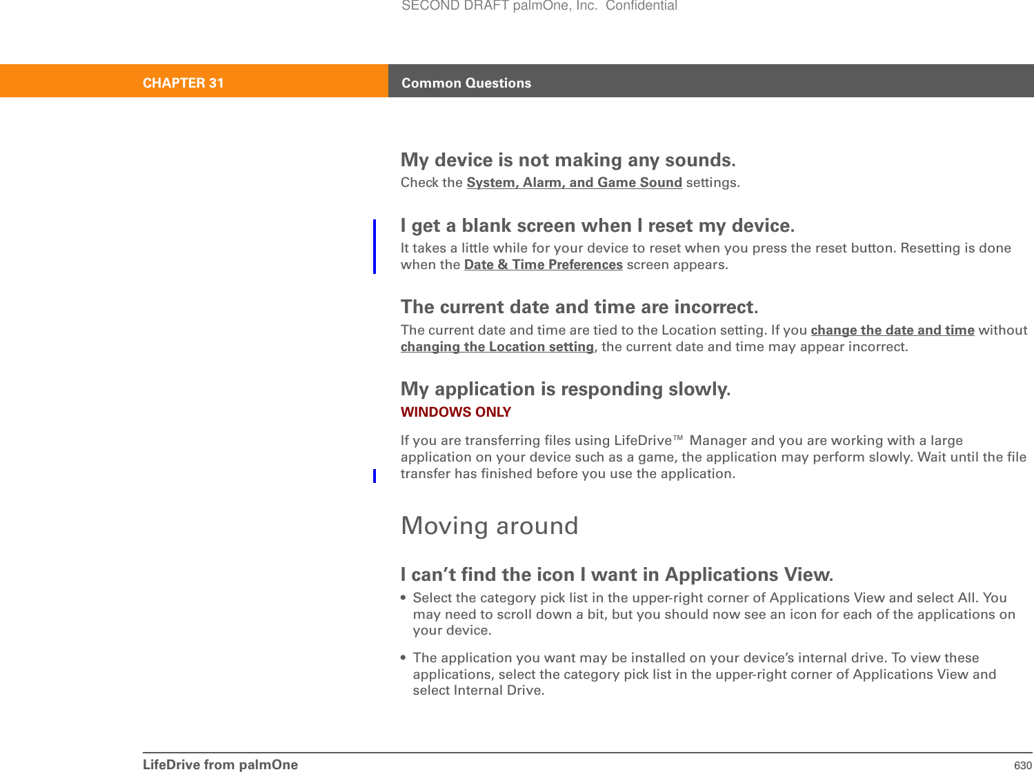 LifeDrive from palmOne 630CHAPTER 31 Common QuestionsMy device is not making any sounds.Check the System, Alarm, and Game Sound settings.I get a blank screen when I reset my device.It takes a little while for your device to reset when you press the reset button. Resetting is done when the Date &amp; Time Preferences screen appears.The current date and time are incorrect.The current date and time are tied to the Location setting. If you change the date and time without changing the Location setting, the current date and time may appear incorrect.My application is responding slowly.WINDOWS ONLYIf you are transferring files using LifeDrive™ Manager and you are working with a large application on your device such as a game, the application may perform slowly. Wait until the file transfer has finished before you use the application.Moving aroundI can’t find the icon I want in Applications View.• Select the category pick list in the upper-right corner of Applications View and select All. You may need to scroll down a bit, but you should now see an icon for each of the applications on your device.• The application you want may be installed on your device’s internal drive. To view these applications, select the category pick list in the upper-right corner of Applications View and select Internal Drive.SECOND DRAFT palmOne, Inc.  Confidential