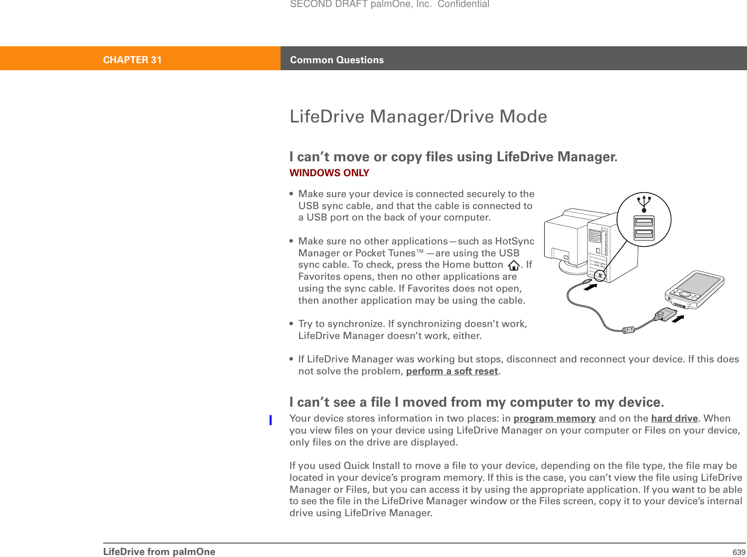 LifeDrive from palmOne 639CHAPTER 31 Common QuestionsLifeDrive Manager/Drive ModeI can’t move or copy files using LifeDrive Manager.WINDOWS ONLY• Make sure your device is connected securely to the USB sync cable, and that the cable is connected to a USB port on the back of your computer.• Make sure no other applications—such as HotSync Manager or Pocket Tunes™—are using the USB sync cable. To check, press the Home button  . If Favorites opens, then no other applications are using the sync cable. If Favorites does not open, then another application may be using the cable.• Try to synchronize. If synchronizing doesn’t work, LifeDrive Manager doesn’t work, either.• If LifeDrive Manager was working but stops, disconnect and reconnect your device. If this does not solve the problem, perform a soft reset.I can’t see a file I moved from my computer to my device.Your device stores information in two places: in program memory and on the hard drive. When you view files on your device using LifeDrive Manager on your computer or Files on your device, only files on the drive are displayed.If you used Quick Install to move a file to your device, depending on the file type, the file may be located in your device’s program memory. If this is the case, you can’t view the file using LifeDrive Manager or Files, but you can access it by using the appropriate application. If you want to be able to see the file in the LifeDrive Manager window or the Files screen, copy it to your device’s internal drive using LifeDrive Manager.SECOND DRAFT palmOne, Inc.  Confidential