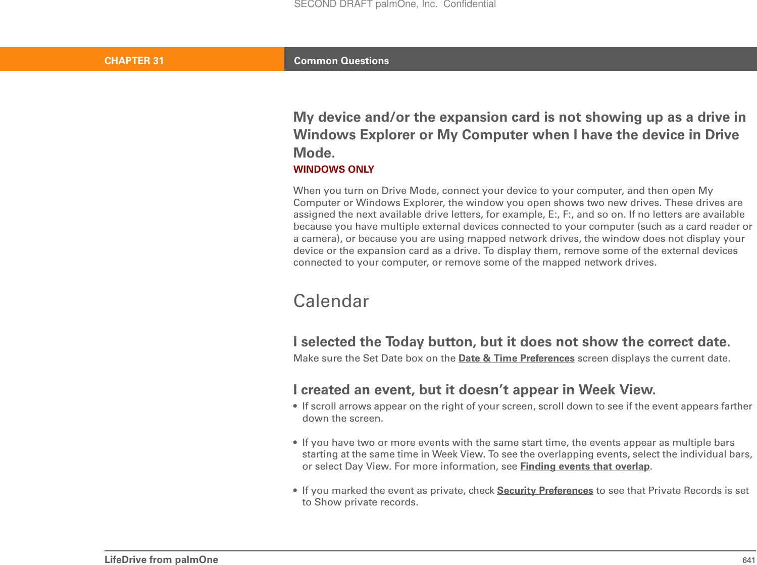 LifeDrive from palmOne 641CHAPTER 31 Common QuestionsMy device and/or the expansion card is not showing up as a drive in Windows Explorer or My Computer when I have the device in Drive Mode.WINDOWS ONLYWhen you turn on Drive Mode, connect your device to your computer, and then open My Computer or Windows Explorer, the window you open shows two new drives. These drives are assigned the next available drive letters, for example, E:, F:, and so on. If no letters are available because you have multiple external devices connected to your computer (such as a card reader or a camera), or because you are using mapped network drives, the window does not display your device or the expansion card as a drive. To display them, remove some of the external devices connected to your computer, or remove some of the mapped network drives.CalendarI selected the Today button, but it does not show the correct date.Make sure the Set Date box on the Date &amp; Time Preferences screen displays the current date.I created an event, but it doesn’t appear in Week View.• If scroll arrows appear on the right of your screen, scroll down to see if the event appears farther down the screen.• If you have two or more events with the same start time, the events appear as multiple bars starting at the same time in Week View. To see the overlapping events, select the individual bars, or select Day View. For more information, see Finding events that overlap.• If you marked the event as private, check Security Preferences to see that Private Records is set to Show private records.SECOND DRAFT palmOne, Inc.  Confidential