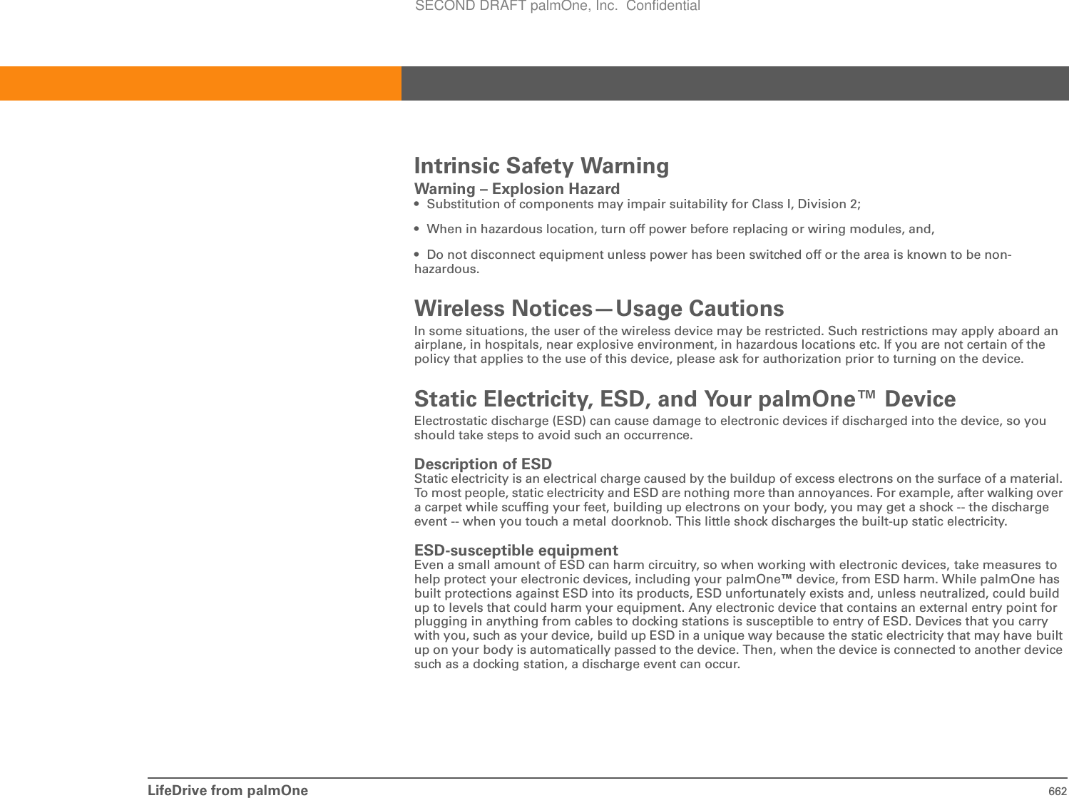 LifeDrive from palmOne 662Intrinsic Safety WarningWarning – Explosion Hazard• Substitution of components may impair suitability for Class I, Division 2;• When in hazardous location, turn off power before replacing or wiring modules, and,• Do not disconnect equipment unless power has been switched off or the area is known to be non-hazardous.Wireless Notices—Usage CautionsIn some situations, the user of the wireless device may be restricted. Such restrictions may apply aboard an airplane, in hospitals, near explosive environment, in hazardous locations etc. If you are not certain of the policy that applies to the use of this device, please ask for authorization prior to turning on the device.Static Electricity, ESD, and Your palmOne™ DeviceElectrostatic discharge (ESD) can cause damage to electronic devices if discharged into the device, so you should take steps to avoid such an occurrence.Description of ESDStatic electricity is an electrical charge caused by the buildup of excess electrons on the surface of a material. To most people, static electricity and ESD are nothing more than annoyances. For example, after walking over a carpet while scuffing your feet, building up electrons on your body, you may get a shock -- the discharge event -- when you touch a metal doorknob. This little shock discharges the built-up static electricity.ESD-susceptible equipmentEven a small amount of ESD can harm circuitry, so when working with electronic devices, take measures tohelp protect your electronic devices, including your palmOne™ device, from ESD harm. While palmOne has built protections against ESD into its products, ESD unfortunately exists and, unless neutralized, could build up to levels that could harm your equipment. Any electronic device that contains an external entry point for plugging in anything from cables to docking stations is susceptible to entry of ESD. Devices that you carry with you, such as your device, build up ESD in a unique way because the static electricity that may have built up on your body is automatically passed to the device. Then, when the device is connected to another device such as a docking station, a discharge event can occur. SECOND DRAFT palmOne, Inc.  Confidential