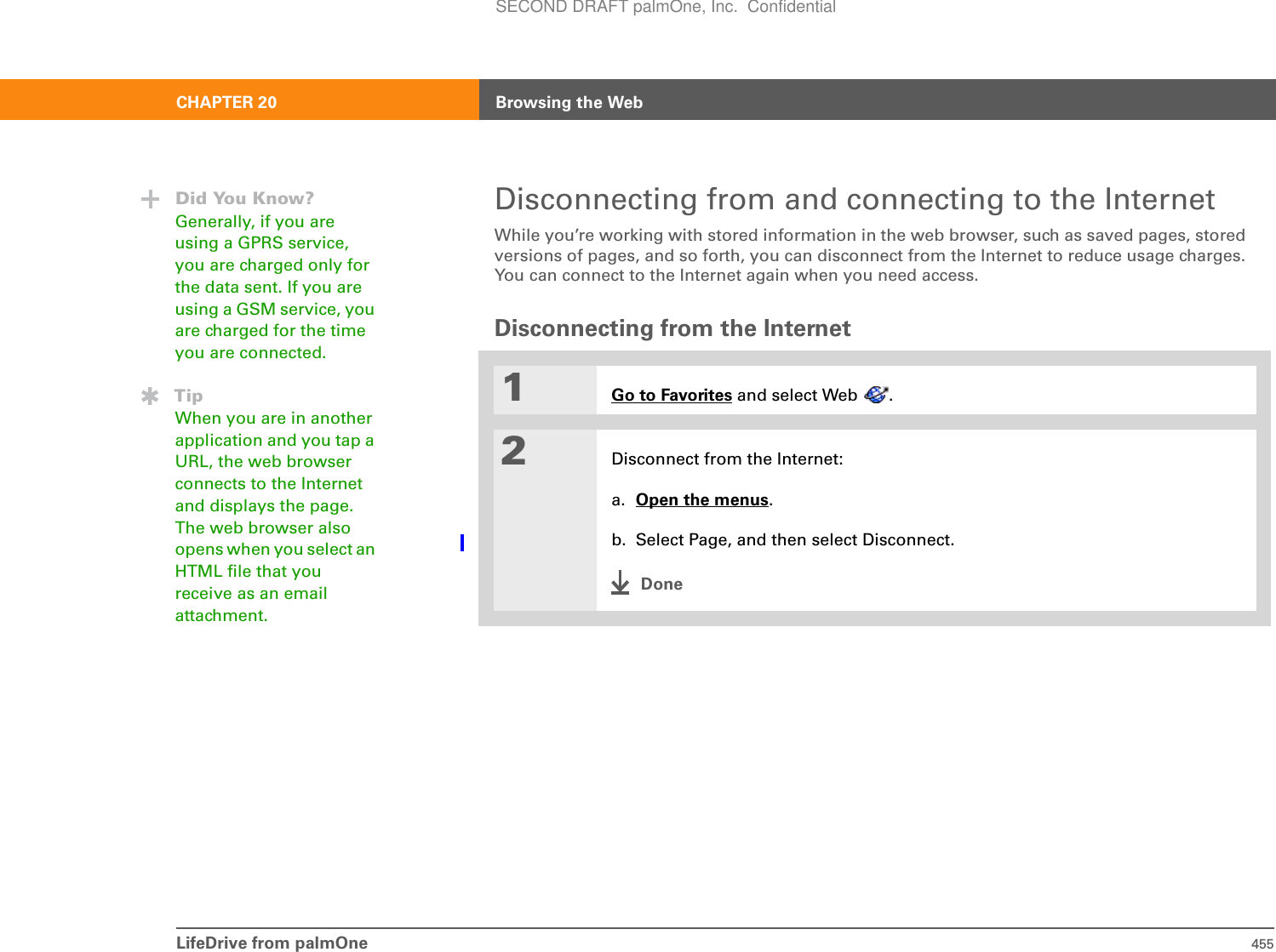 LifeDrive from palmOne 455CHAPTER 20 Browsing the WebDisconnecting from and connecting to the InternetWhile you’re working with stored information in the web browser, such as saved pages, stored versions of pages, and so forth, you can disconnect from the Internet to reduce usage charges. You can connect to the Internet again when you need access.Disconnecting from the Internet01Go to Favorites and select Web  .2Disconnect from the Internet:a. Open the menus.b. Select Page, and then select Disconnect.DoneDid You Know?Generally, if you are using a GPRS service, you are charged only for the data sent. If you are using a GSM service, you are charged for the time you are connected. TipWhen you are in another application and you tap a URL, the web browser connects to the Internet and displays the page. The web browser also opens when you select an HTML file that you receive as an email attachment.SECOND DRAFT palmOne, Inc.  Confidential