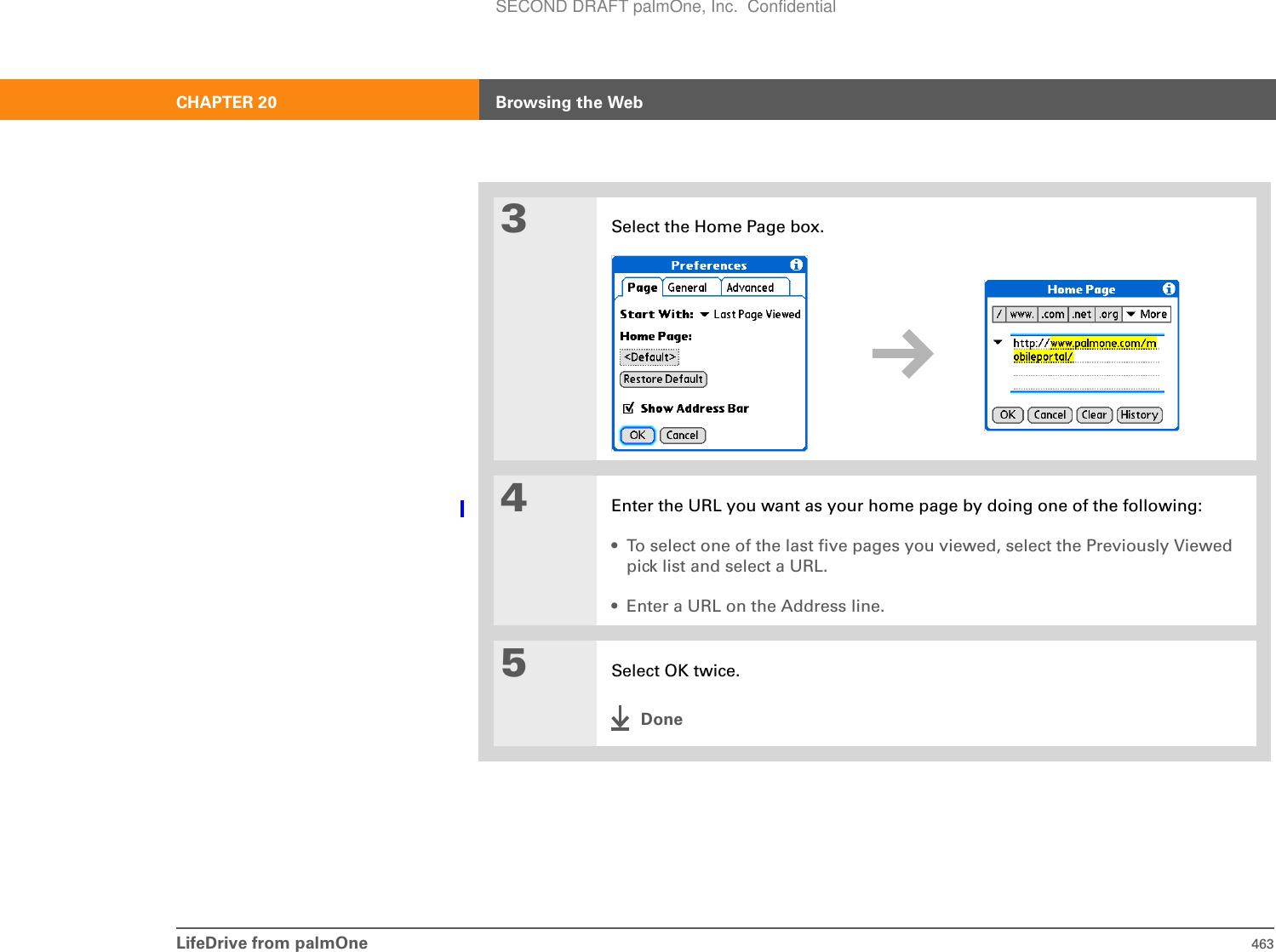 LifeDrive from palmOne 463CHAPTER 20 Browsing the Web3Select the Home Page box.4Enter the URL you want as your home page by doing one of the following:• To select one of the last five pages you viewed, select the Previously Viewed pick list and select a URL.• Enter a URL on the Address line.5Select OK twice.DoneSECOND DRAFT palmOne, Inc.  Confidential