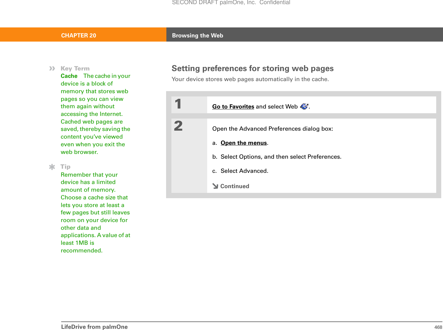 LifeDrive from palmOne 468CHAPTER 20 Browsing the WebSetting preferences for storing web pagesYour device stores web pages automatically in the cache. 1Go to Favorites and select Web  . 2Open the Advanced Preferences dialog box:a. Open the menus.b. Select Options, and then select Preferences.c. Select Advanced.Continued»Key TermCache The cache in your device is a block of memory that stores web pages so you can view them again without accessing the Internet. Cached web pages are saved, thereby saving the content you’ve viewed even when you exit the web browser.TipRemember that your device has a limited amount of memory. Choose a cache size that lets you store at least a few pages but still leaves room on your device for other data and applications. A value of at least 1MB is recommended.SECOND DRAFT palmOne, Inc.  Confidential