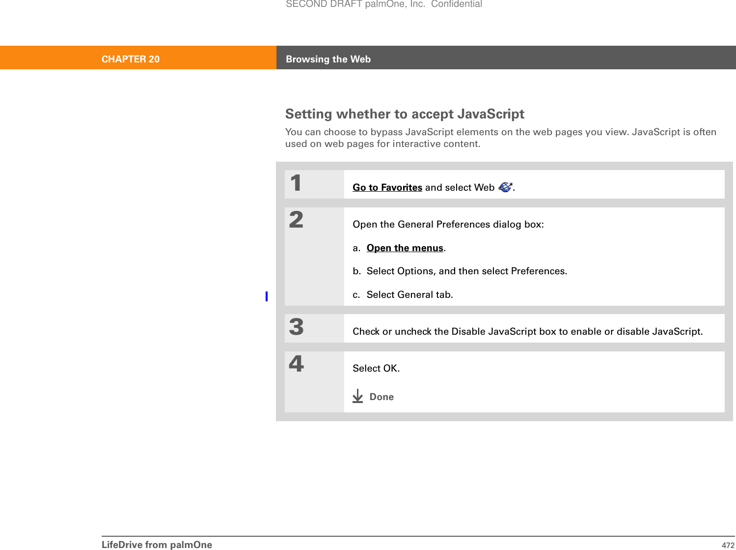 LifeDrive from palmOne 472CHAPTER 20 Browsing the WebSetting whether to accept JavaScriptYou can choose to bypass JavaScript elements on the web pages you view. JavaScript is often used on web pages for interactive content.01Go to Favorites and select Web  .2Open the General Preferences dialog box:a. Open the menus.b. Select Options, and then select Preferences.c. Select General tab.3Check or uncheck the Disable JavaScript box to enable or disable JavaScript. 4Select OK.DoneSECOND DRAFT palmOne, Inc.  Confidential