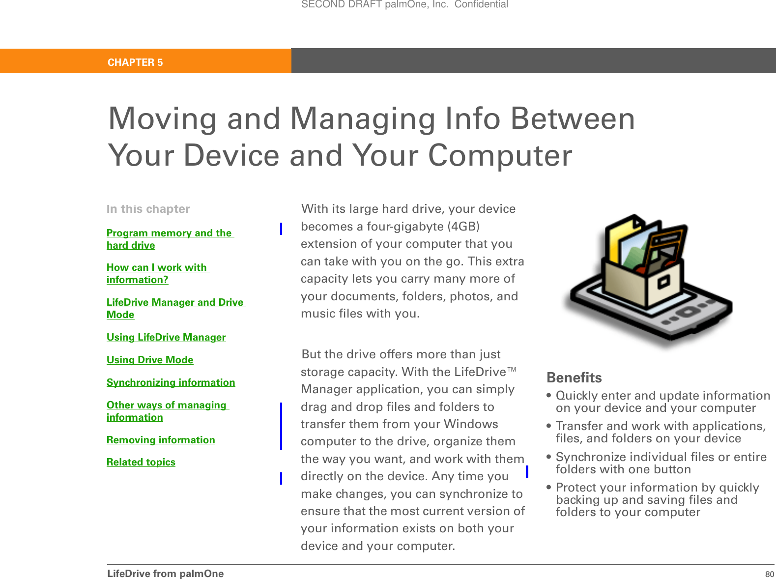 LifeDrive from palmOne 80CHAPTER 5Moving and Managing Info Between Your Device and Your ComputerWith its large hard drive, your device becomes a four-gigabyte (4GB) extension of your computer that you can take with you on the go. This extra capacity lets you carry many more of your documents, folders, photos, and music files with you.But the drive offers more than just storage capacity. With the LifeDrive™ Manager application, you can simply drag and drop files and folders to transfer them from your Windows computer to the drive, organize them the way you want, and work with them directly on the device. Any time you make changes, you can synchronize to ensure that the most current version of your information exists on both your device and your computer.Benefits• Quickly enter and update information on your device and your computer• Transfer and work with applications, files, and folders on your device• Synchronize individual files or entire folders with one button• Protect your information by quickly backing up and saving files and folders to your computerIn this chapterProgram memory and the hard driveHow can I work with information?LifeDrive Manager and Drive ModeUsing LifeDrive ManagerUsing Drive ModeSynchronizing informationOther ways of managing informationRemoving informationRelated topicsSECOND DRAFT palmOne, Inc.  Confidential