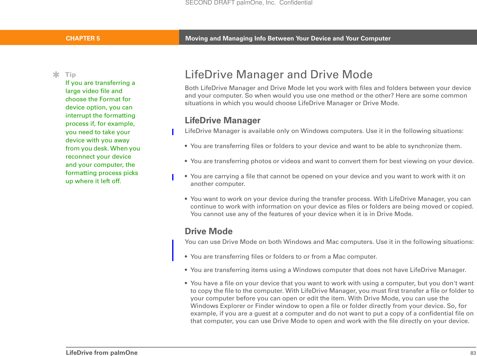 LifeDrive from palmOne 83CHAPTER 5 Moving and Managing Info Between Your Device and Your ComputerLifeDrive Manager and Drive ModeBoth LifeDrive Manager and Drive Mode let you work with files and folders between your device and your computer. So when would you use one method or the other? Here are some common situations in which you would choose LifeDrive Manager or Drive Mode.LifeDrive ManagerLifeDrive Manager is available only on Windows computers. Use it in the following situations:• You are transferring files or folders to your device and want to be able to synchronize them.• You are transferring photos or videos and want to convert them for best viewing on your device. • You are carrying a file that cannot be opened on your device and you want to work with it on another computer.• You want to work on your device during the transfer process. With LifeDrive Manager, you can continue to work with information on your device as files or folders are being moved or copied. You cannot use any of the features of your device when it is in Drive Mode.Drive ModeYou can use Drive Mode on both Windows and Mac computers. Use it in the following situations:• You are transferring files or folders to or from a Mac computer. • You are transferring items using a Windows computer that does not have LifeDrive Manager.• You have a file on your device that you want to work with using a computer, but you don&apos;t want to copy the file to the computer. With LifeDrive Manager, you must first transfer a file or folder to your computer before you can open or edit the item. With Drive Mode, you can use the Windows Explorer or Finder window to open a file or folder directly from your device. So, for example, if you are a guest at a computer and do not want to put a copy of a confidential file on that computer, you can use Drive Mode to open and work with the file directly on your device.TipIf you are transferring a large video file and choose the Format for device option, you can interrupt the formatting process if, for example, you need to take your device with you away from you desk. When you reconnect your device and your computer, the formatting process picks up where it left off.SECOND DRAFT palmOne, Inc.  Confidential