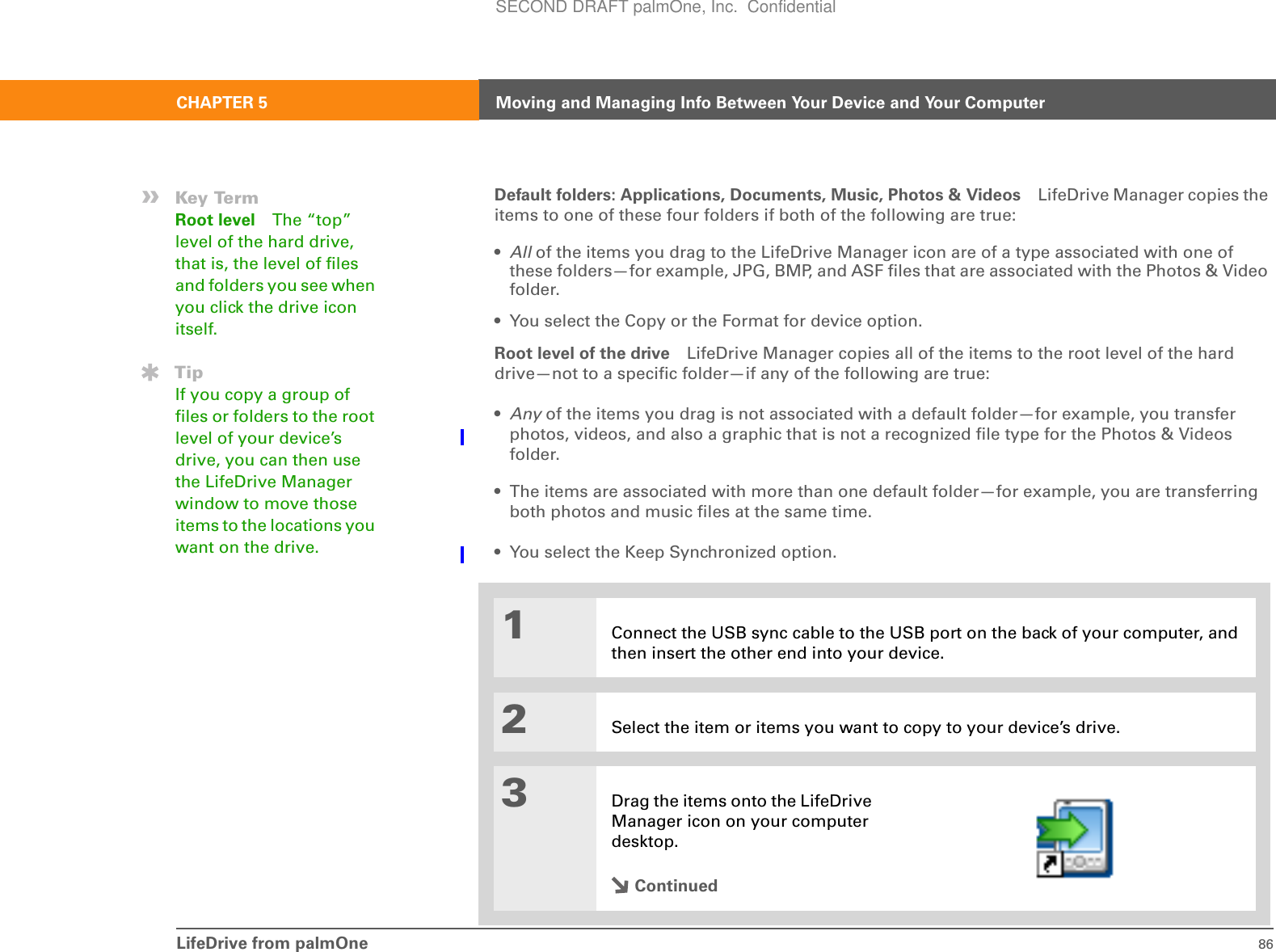 LifeDrive from palmOne 86CHAPTER 5 Moving and Managing Info Between Your Device and Your ComputerDefault folders: Applications, Documents, Music, Photos &amp; Videos LifeDrive Manager copies the items to one of these four folders if both of the following are true:•All of the items you drag to the LifeDrive Manager icon are of a type associated with one of these folders—for example, JPG, BMP, and ASF files that are associated with the Photos &amp; Video folder.• You select the Copy or the Format for device option.Root level of the drive LifeDrive Manager copies all of the items to the root level of the hard drive—not to a specific folder—if any of the following are true:•Any of the items you drag is not associated with a default folder—for example, you transfer photos, videos, and also a graphic that is not a recognized file type for the Photos &amp; Videos folder.• The items are associated with more than one default folder—for example, you are transferring both photos and music files at the same time.• You select the Keep Synchronized option.01Connect the USB sync cable to the USB port on the back of your computer, and then insert the other end into your device.2Select the item or items you want to copy to your device’s drive.3Drag the items onto the LifeDrive Manager icon on your computer desktop.Continued»Key TermRoot level The “top” level of the hard drive, that is, the level of files and folders you see when you click the drive icon itself.TipIf you copy a group of files or folders to the root level of your device’s drive, you can then use the LifeDrive Manager window to move those items to the locations you want on the drive.SECOND DRAFT palmOne, Inc.  Confidential