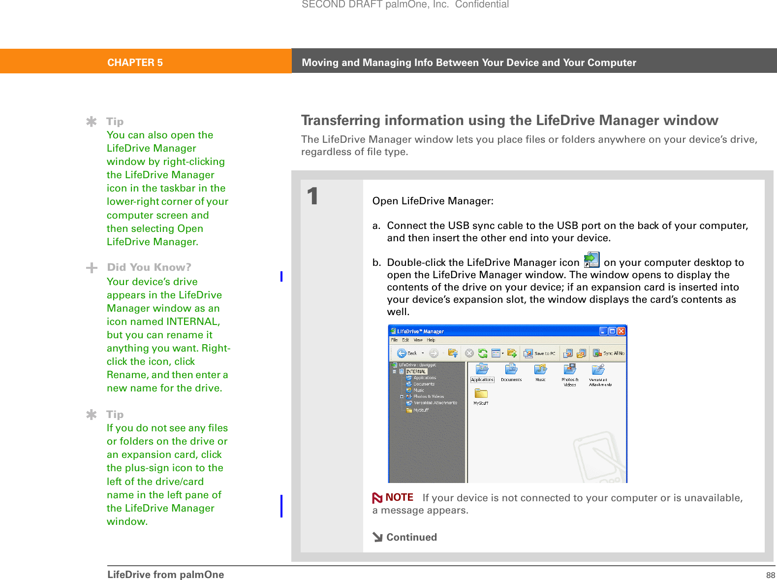 LifeDrive from palmOne 88CHAPTER 5 Moving and Managing Info Between Your Device and Your ComputerTransferring information using the LifeDrive Manager windowThe LifeDrive Manager window lets you place files or folders anywhere on your device’s drive, regardless of file type.0f 1Open LifeDrive Manager:a. Connect the USB sync cable to the USB port on the back of your computer, and then insert the other end into your device.b. Double-click the LifeDrive Manager icon   on your computer desktop to open the LifeDrive Manager window. The window opens to display the contents of the drive on your device; if an expansion card is inserted into your device’s expansion slot, the window displays the card’s contents as well. If your device is not connected to your computer or is unavailable, a message appears.ContinuedTipYou can also open the LifeDrive Manager window by right-clicking the LifeDrive Manager icon in the taskbar in the lower-right corner of your computer screen and then selecting Open LifeDrive Manager.Did You Know?Your device’s drive appears in the LifeDrive Manager window as an icon named INTERNAL, but you can rename it anything you want. Right-click the icon, click Rename, and then enter a new name for the drive.TipIf you do not see any files or folders on the drive or an expansion card, click the plus-sign icon to the left of the drive/card name in the left pane of the LifeDrive Manager window.NOTESECOND DRAFT palmOne, Inc.  Confidential