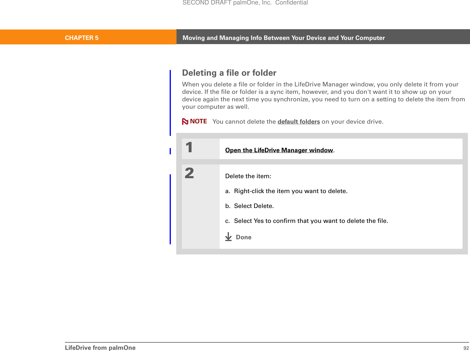 LifeDrive from palmOne 92CHAPTER 5 Moving and Managing Info Between Your Device and Your ComputerDeleting a file or folderWhen you delete a file or folder in the LifeDrive Manager window, you only delete it from your device. If the file or folder is a sync item, however, and you don&apos;t want it to show up on your device again the next time you synchronize, you need to turn on a setting to delete the item from your computer as well. You cannot delete the default folders on your device drive.01Open the LifeDrive Manager window.2Delete the item:a. Right-click the item you want to delete.b. Select Delete.c. Select Yes to confirm that you want to delete the file.DoneNOTESECOND DRAFT palmOne, Inc.  Confidential