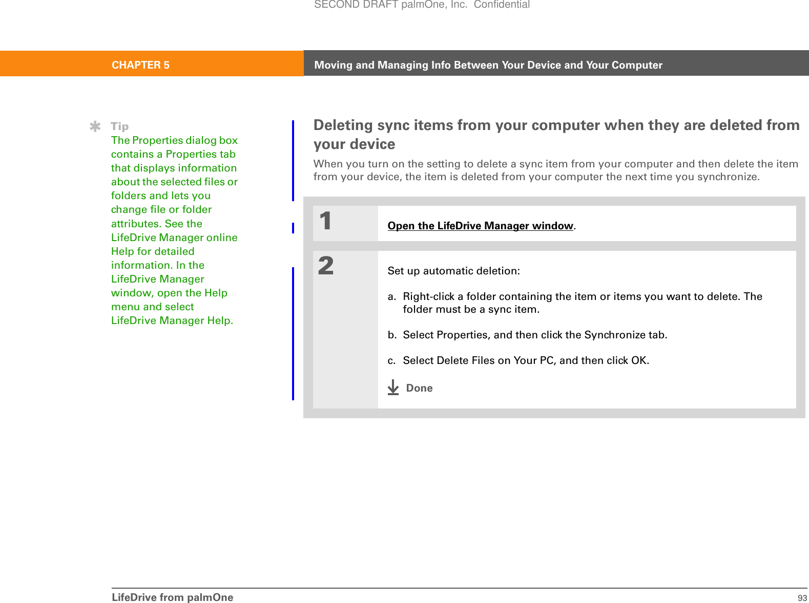 LifeDrive from palmOne 93CHAPTER 5 Moving and Managing Info Between Your Device and Your ComputerDeleting sync items from your computer when they are deleted from your deviceWhen you turn on the setting to delete a sync item from your computer and then delete the item from your device, the item is deleted from your computer the next time you synchronize.01Open the LifeDrive Manager window.2Set up automatic deletion:a. Right-click a folder containing the item or items you want to delete. The folder must be a sync item.b. Select Properties, and then click the Synchronize tab.c. Select Delete Files on Your PC, and then click OK.DoneTipThe Properties dialog box contains a Properties tab that displays information about the selected files or folders and lets you change file or folder attributes. See the LifeDrive Manager online Help for detailed information. In the LifeDrive Manager window, open the Help menu and select LifeDrive Manager Help.SECOND DRAFT palmOne, Inc.  Confidential