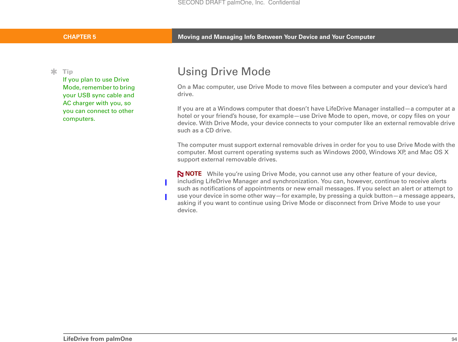 LifeDrive from palmOne 94CHAPTER 5 Moving and Managing Info Between Your Device and Your ComputerUsing Drive ModeOn a Mac computer, use Drive Mode to move files between a computer and your device’s hard drive.If you are at a Windows computer that doesn’t have LifeDrive Manager installed—a computer at a hotel or your friend’s house, for example—use Drive Mode to open, move, or copy files on your device. With Drive Mode, your device connects to your computer like an external removable drive such as a CD drive.The computer must support external removable drives in order for you to use Drive Mode with the computer. Most current operating systems such as Windows 2000, Windows XP, and Mac OS X support external removable drives. While you’re using Drive Mode, you cannot use any other feature of your device, including LifeDrive Manager and synchronization. You can, however, continue to receive alerts such as notifications of appointments or new email messages. If you select an alert or attempt to use your device in some other way—for example, by pressing a quick button—a message appears, asking if you want to continue using Drive Mode or disconnect from Drive Mode to use your device.NOTETipIf you plan to use Drive Mode, remember to bring your USB sync cable and AC charger with you, so you can connect to other computers.SECOND DRAFT palmOne, Inc.  Confidential