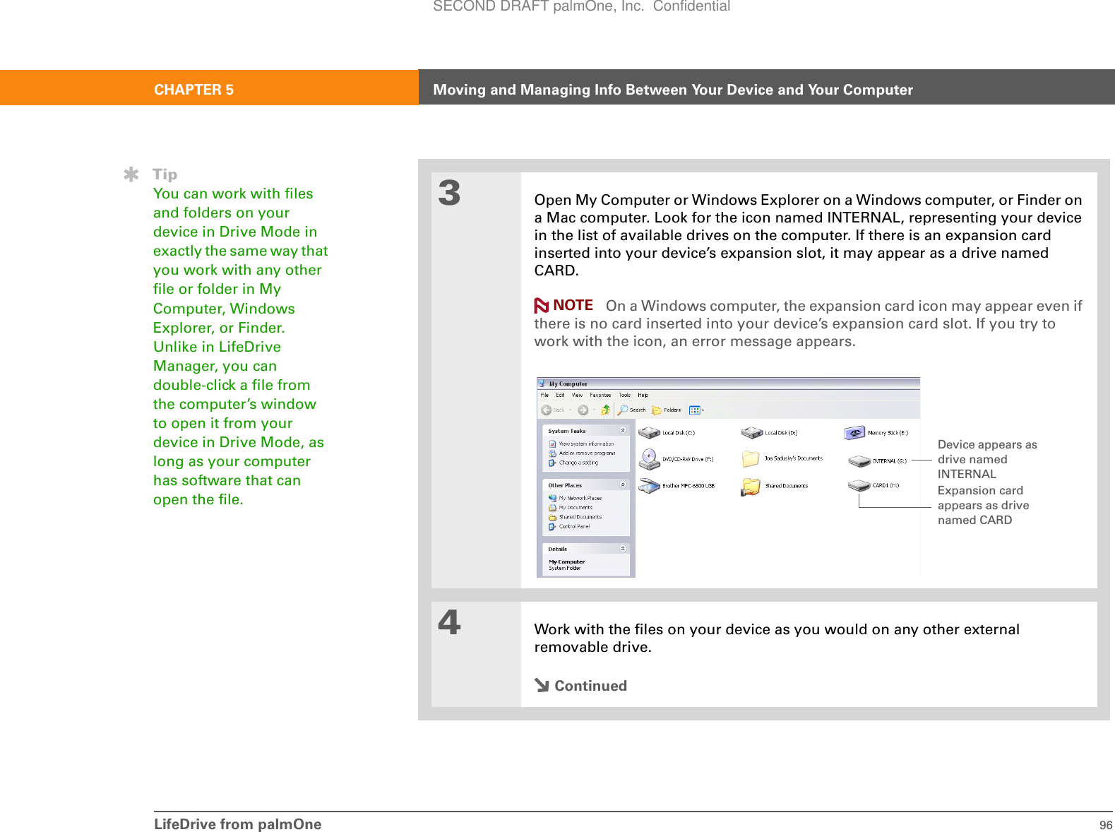 LifeDrive from palmOne 96CHAPTER 5 Moving and Managing Info Between Your Device and Your Computer3Open My Computer or Windows Explorer on a Windows computer, or Finder on a Mac computer. Look for the icon named INTERNAL, representing your device in the list of available drives on the computer. If there is an expansion card inserted into your device’s expansion slot, it may appear as a drive named CARD. On a Windows computer, the expansion card icon may appear even if there is no card inserted into your device’s expansion card slot. If you try to work with the icon, an error message appears.4Work with the files on your device as you would on any other external removable drive.ContinuedTipYou can work with files and folders on your device in Drive Mode in exactly the same way that you work with any other file or folder in My Computer, Windows Explorer, or Finder. Unlike in LifeDrive Manager, you can double-click a file from the computer’s window to open it from your device in Drive Mode, as long as your computer has software that can open the file.NOTEDevice appears as drive named INTERNALExpansion card appears as drive named CARDSECOND DRAFT palmOne, Inc.  Confidential