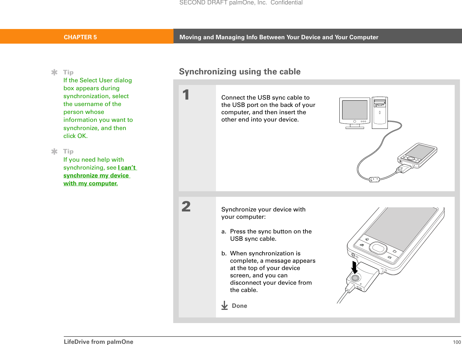 LifeDrive from palmOne 100CHAPTER 5 Moving and Managing Info Between Your Device and Your ComputerSynchronizing using the cable01Connect the USB sync cable to the USB port on the back of your computer, and then insert the other end into your device.2Synchronize your device with your computer:a. Press the sync button on the USB sync cable.b. When synchronization is complete, a message appears at the top of your device screen, and you can disconnect your device from the cable.DoneTipIf the Select User dialog box appears during synchronization, select the username of the person whose information you want to synchronize, and then click OK. TipIf you need help with synchronizing, see I can’t synchronize my device with my computer.SECOND DRAFT palmOne, Inc.  Confidential
