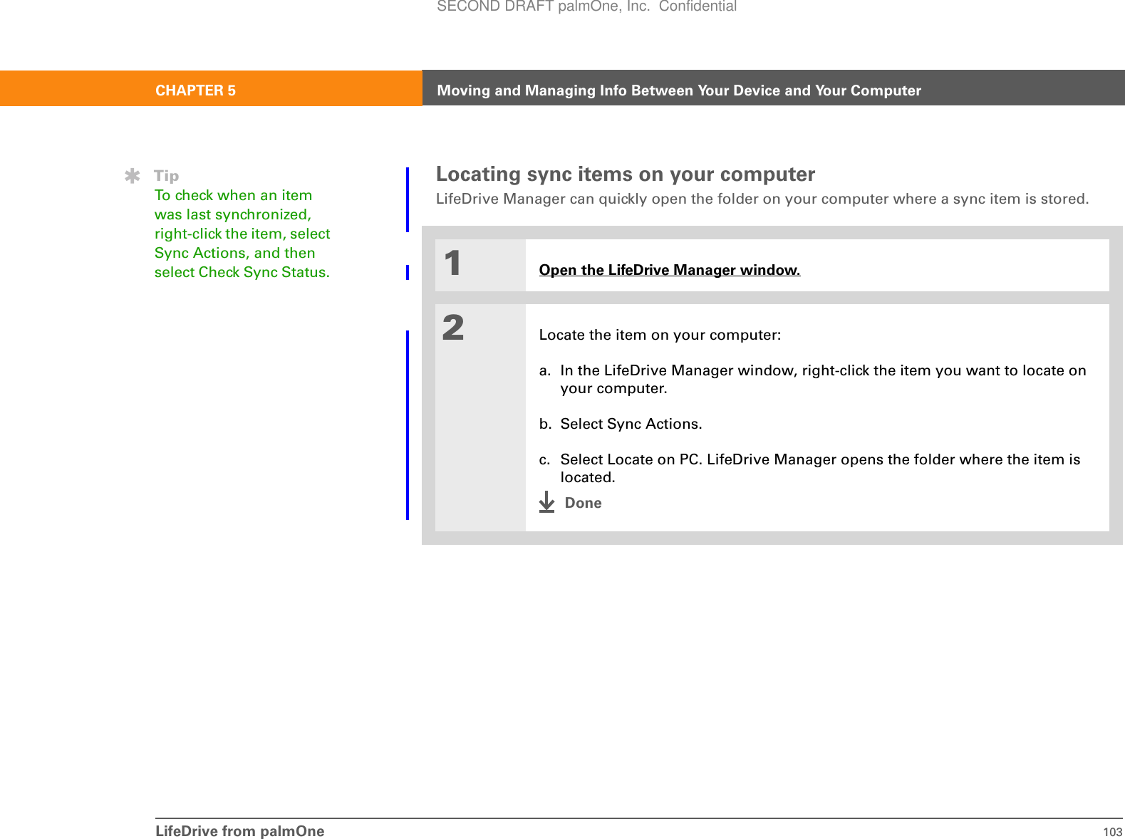 LifeDrive from palmOne 103CHAPTER 5 Moving and Managing Info Between Your Device and Your ComputerLocating sync items on your computerLifeDrive Manager can quickly open the folder on your computer where a sync item is stored. 01Open the LifeDrive Manager window.2Locate the item on your computer:a. In the LifeDrive Manager window, right-click the item you want to locate on your computer.b. Select Sync Actions.c. Select Locate on PC. LifeDrive Manager opens the folder where the item is located.DoneTipTo check when an item was last synchronized, right-click the item, select Sync Actions, and then select Check Sync Status. SECOND DRAFT palmOne, Inc.  Confidential