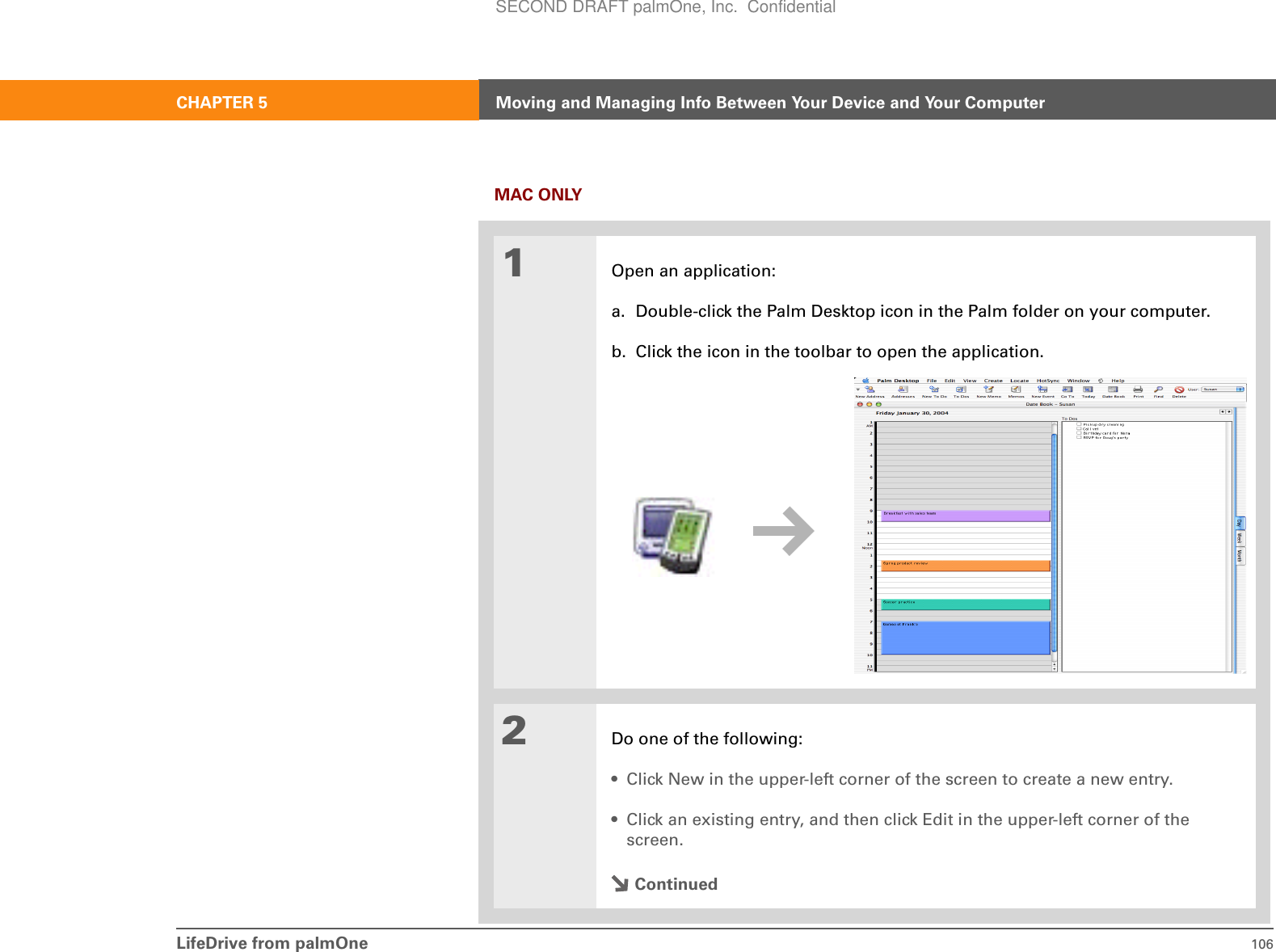 LifeDrive from palmOne 106CHAPTER 5 Moving and Managing Info Between Your Device and Your ComputerMAC ONLY01Open an application:a. Double-click the Palm Desktop icon in the Palm folder on your computer.b. Click the icon in the toolbar to open the application.2Do one of the following:• Click New in the upper-left corner of the screen to create a new entry.• Click an existing entry, and then click Edit in the upper-left corner of the screen.ContinuedSECOND DRAFT palmOne, Inc.  Confidential