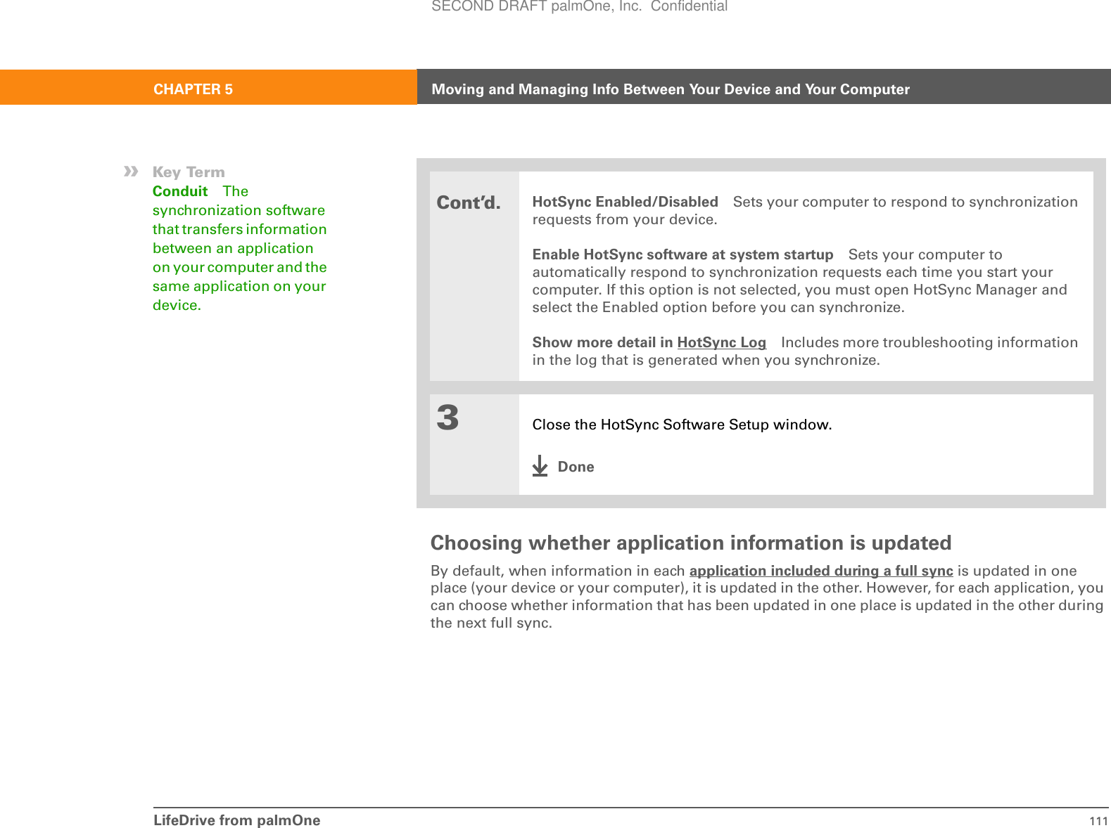 LifeDrive from palmOne 111CHAPTER 5 Moving and Managing Info Between Your Device and Your ComputerChoosing whether application information is updatedBy default, when information in each application included during a full sync is updated in one place (your device or your computer), it is updated in the other. However, for each application, you can choose whether information that has been updated in one place is updated in the other during the next full sync. Cont’d.HotSync Enabled/Disabled Sets your computer to respond to synchronization requests from your device. Enable HotSync software at system startup Sets your computer to automatically respond to synchronization requests each time you start your computer. If this option is not selected, you must open HotSync Manager and select the Enabled option before you can synchronize.Show more detail in HotSync Log Includes more troubleshooting information in the log that is generated when you synchronize.3Close the HotSync Software Setup window.Done»Key TermConduit The synchronization software that transfers information between an application on your computer and the same application on your device.SECOND DRAFT palmOne, Inc.  Confidential