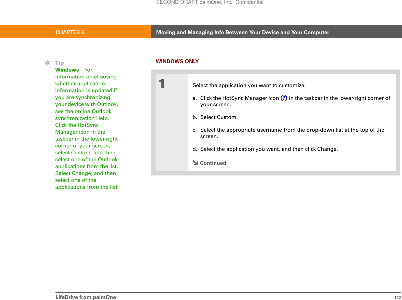 LifeDrive from palmOne 112CHAPTER 5 Moving and Managing Info Between Your Device and Your ComputerWINDOWS ONLY01Select the application you want to customize:a. Click the HotSync Manager icon   in the taskbar in the lower-right corner of your screen.b. Select Custom.c. Select the appropriate username from the drop-down list at the top of the screen.d. Select the application you want, and then click Change.ContinuedTipWindows For information on choosing whether application information is updated if you are synchronizing your device with Outlook, see the online Outlook synchronization Help. Click the HotSync Manager icon in the taskbar in the lower-right corner of your screen, select Custom, and then select one of the Outlook applications from the list. Select Change, and then select one of the applications from the list.SECOND DRAFT palmOne, Inc.  Confidential