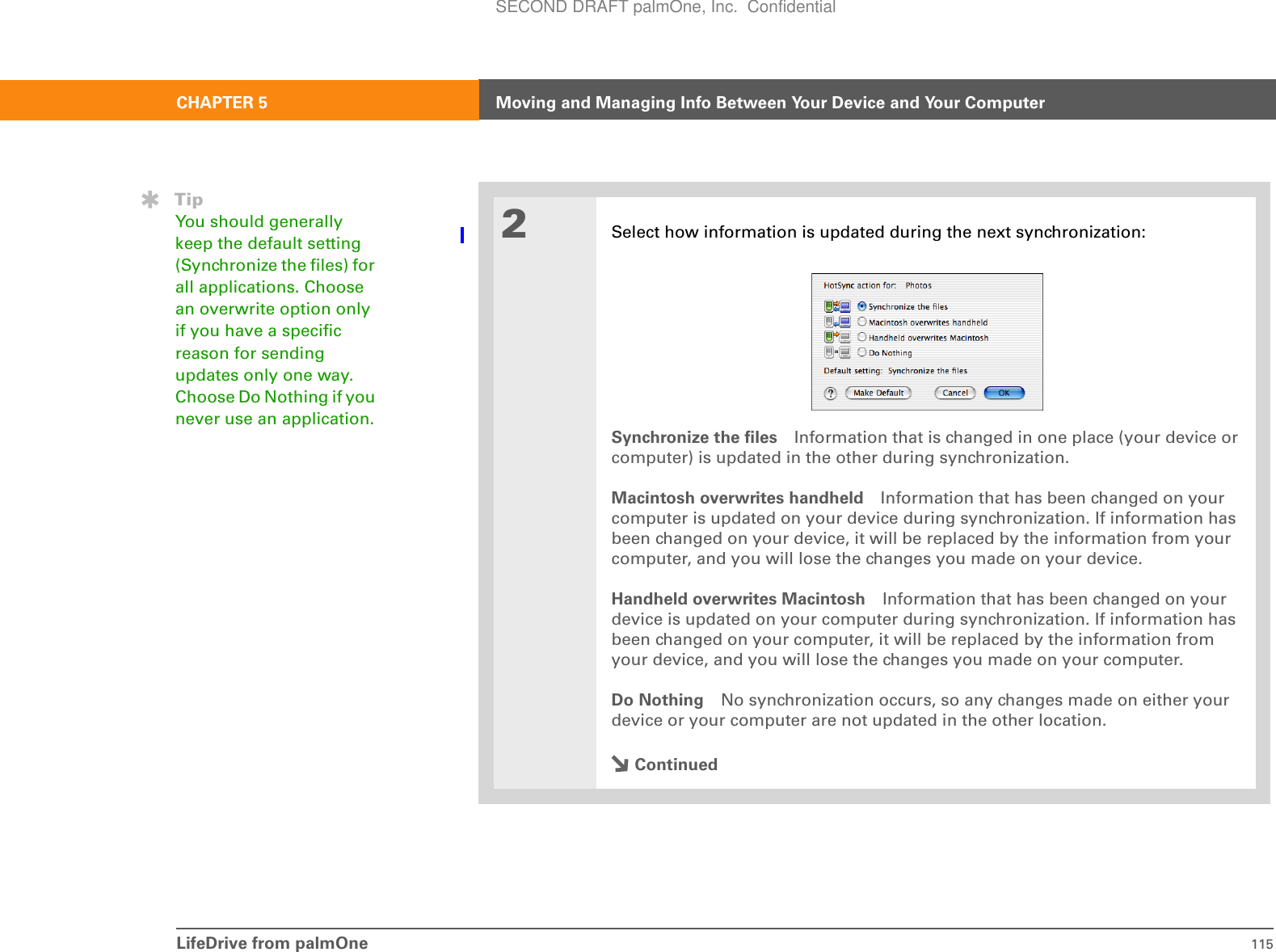 LifeDrive from palmOne 115CHAPTER 5 Moving and Managing Info Between Your Device and Your Computer2Select how information is updated during the next synchronization:Synchronize the files Information that is changed in one place (your device or computer) is updated in the other during synchronization.Macintosh overwrites handheld Information that has been changed on your computer is updated on your device during synchronization. If information has been changed on your device, it will be replaced by the information from your computer, and you will lose the changes you made on your device.Handheld overwrites Macintosh Information that has been changed on your device is updated on your computer during synchronization. If information has been changed on your computer, it will be replaced by the information from your device, and you will lose the changes you made on your computer.Do Nothing No synchronization occurs, so any changes made on either your device or your computer are not updated in the other location.ContinuedTipYou should generally keep the default setting (Synchronize the files) for all applications. Choose an overwrite option only if you have a specific reason for sending updates only one way. Choose Do Nothing if you never use an application.SECOND DRAFT palmOne, Inc.  Confidential