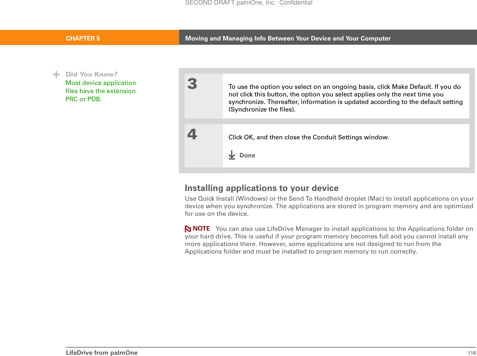 LifeDrive from palmOne 116CHAPTER 5 Moving and Managing Info Between Your Device and Your ComputerInstalling applications to your deviceUse Quick Install (Windows) or the Send To Handheld droplet (Mac) to install applications on your device when you synchronize. The applications are stored in program memory and are optimized for use on the device. You can also use LifeDrive Manager to install applications to the Applications folder on your hard drive. This is useful if your program memory becomes full and you cannot install any more applications there. However, some applications are not designed to run from the Applications folder and must be installed to program memory to run correctly.3To use the option you select on an ongoing basis, click Make Default. If you do not click this button, the option you select applies only the next time you synchronize. Thereafter, information is updated according to the default setting (Synchronize the files). 4Click OK, and then close the Conduit Settings window.DoneDid You Know?Most device application files have the extension PRC or PDB.NOTESECOND DRAFT palmOne, Inc.  Confidential