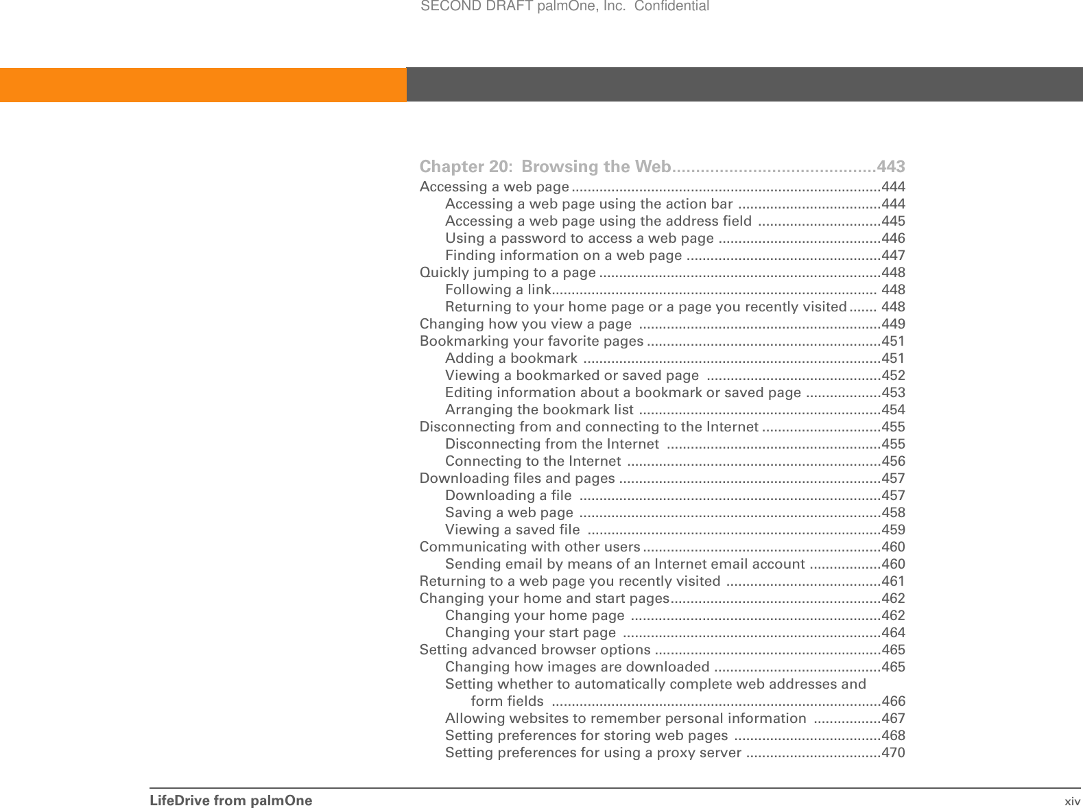 LifeDrive from palmOne xivChapter 20: Browsing the Web...........................................443Accessing a web page ..............................................................................444Accessing a web page using the action bar ....................................444Accessing a web page using the address field  ...............................445Using a password to access a web page .........................................446Finding information on a web page .................................................447Quickly jumping to a page .......................................................................448Following a link.................................................................................. 448Returning to your home page or a page you recently visited ....... 448Changing how you view a page  .............................................................449Bookmarking your favorite pages ...........................................................451Adding a bookmark  ...........................................................................451Viewing a bookmarked or saved page  ............................................452Editing information about a bookmark or saved page ...................453Arranging the bookmark list .............................................................454Disconnecting from and connecting to the Internet ..............................455Disconnecting from the Internet  ......................................................455Connecting to the Internet  ................................................................456Downloading files and pages ..................................................................457Downloading a file  ............................................................................457Saving a web page  ............................................................................458Viewing a saved file  ..........................................................................459Communicating with other users ............................................................460Sending email by means of an Internet email account ..................460Returning to a web page you recently visited .......................................461Changing your home and start pages.....................................................462Changing your home page  ...............................................................462Changing your start page  .................................................................464Setting advanced browser options .........................................................465Changing how images are downloaded ..........................................465Setting whether to automatically complete web addresses and form fields ...................................................................................466Allowing websites to remember personal information  .................467Setting preferences for storing web pages  .....................................468Setting preferences for using a proxy server ..................................470SECOND DRAFT palmOne, Inc.  Confidential