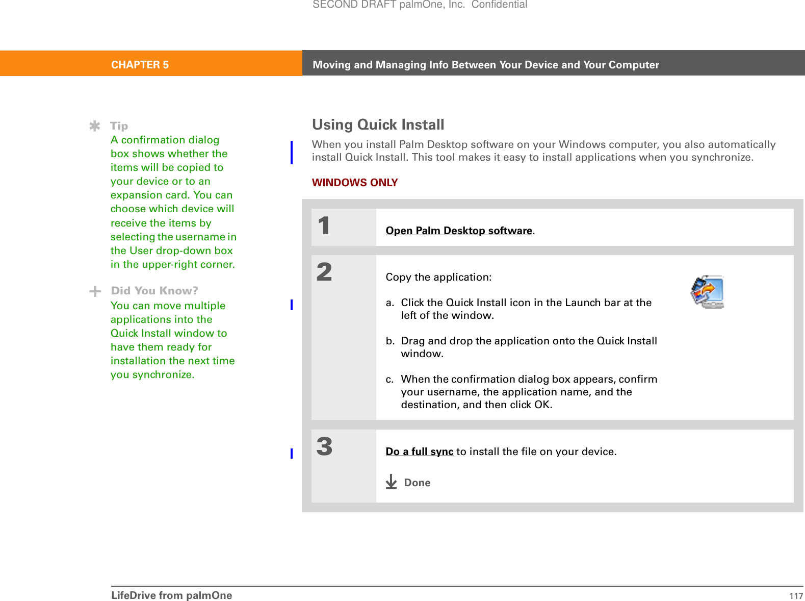 LifeDrive from palmOne 117CHAPTER 5 Moving and Managing Info Between Your Device and Your ComputerUsing Quick InstallWhen you install Palm Desktop software on your Windows computer, you also automatically install Quick Install. This tool makes it easy to install applications when you synchronize.WINDOWS ONLY01Open Palm Desktop software.2Copy the application:a. Click the Quick Install icon in the Launch bar at the left of the window.b. Drag and drop the application onto the Quick Install window.c. When the confirmation dialog box appears, confirm your username, the application name, and the destination, and then click OK.3Do a full sync to install the file on your device.DoneTipA confirmation dialog box shows whether the items will be copied to your device or to an expansion card. You can choose which device will receive the items by selecting the username in the User drop-down box in the upper-right corner.Did You Know?You can move multiple applications into the Quick Install window to have them ready for installation the next time you synchronize.SECOND DRAFT palmOne, Inc.  Confidential