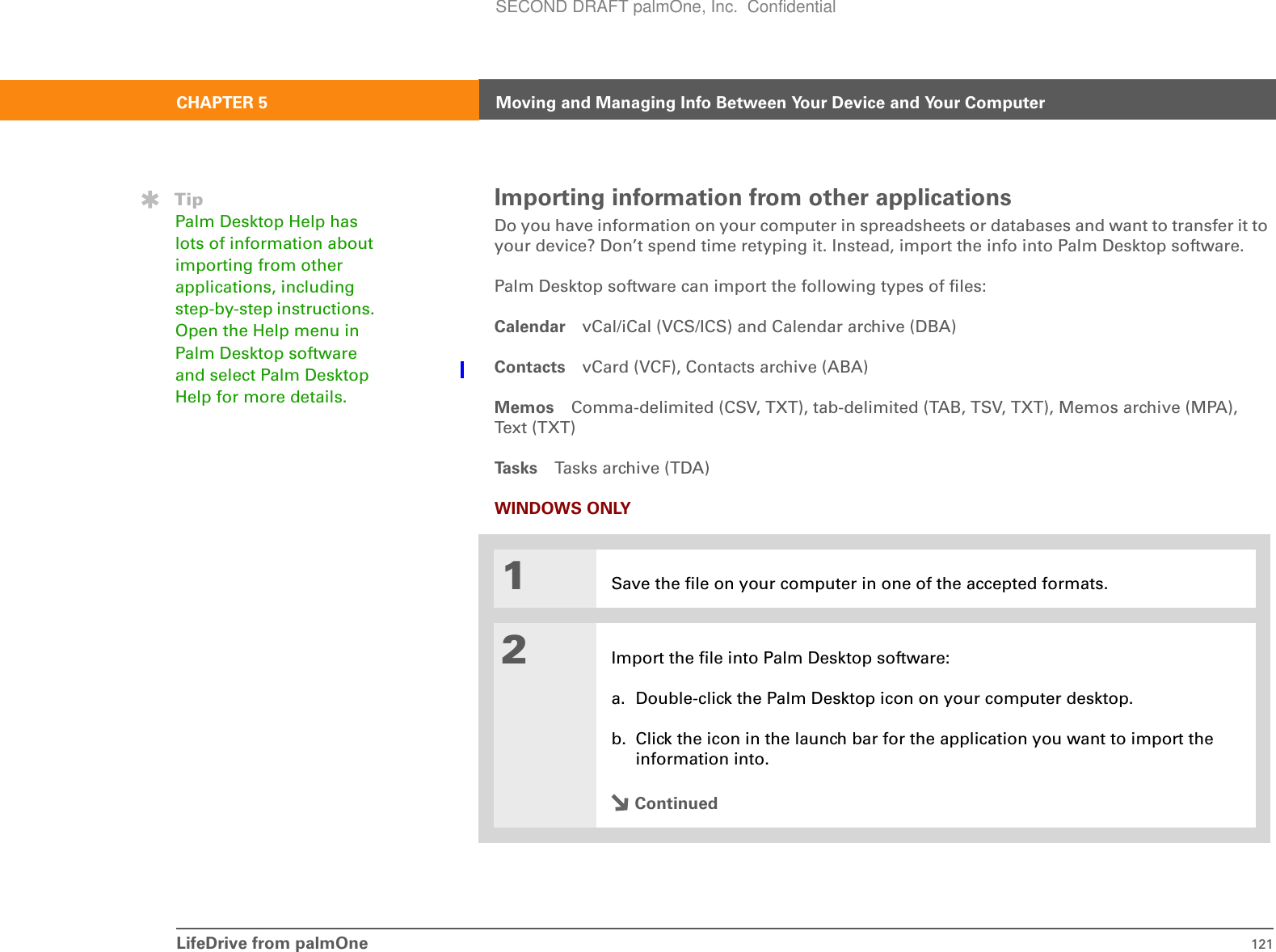 LifeDrive from palmOne 121CHAPTER 5 Moving and Managing Info Between Your Device and Your ComputerImporting information from other applicationsDo you have information on your computer in spreadsheets or databases and want to transfer it to your device? Don’t spend time retyping it. Instead, import the info into Palm Desktop software. Palm Desktop software can import the following types of files:Calendar vCal/iCal (VCS/ICS) and Calendar archive (DBA)Contacts vCard (VCF), Contacts archive (ABA) Memos Comma-delimited (CSV, TXT), tab-delimited (TAB, TSV, TXT), Memos archive (MPA), Text (T XT )Ta s k s Tasks archive (TDA)WINDOWS ONLY01Save the file on your computer in one of the accepted formats.2Import the file into Palm Desktop software:a. Double-click the Palm Desktop icon on your computer desktop.b. Click the icon in the launch bar for the application you want to import the information into.ContinuedTipPalm Desktop Help has lots of information about importing from other applications, including step-by-step instructions. Open the Help menu in Palm Desktop software and select Palm Desktop Help for more details.SECOND DRAFT palmOne, Inc.  Confidential