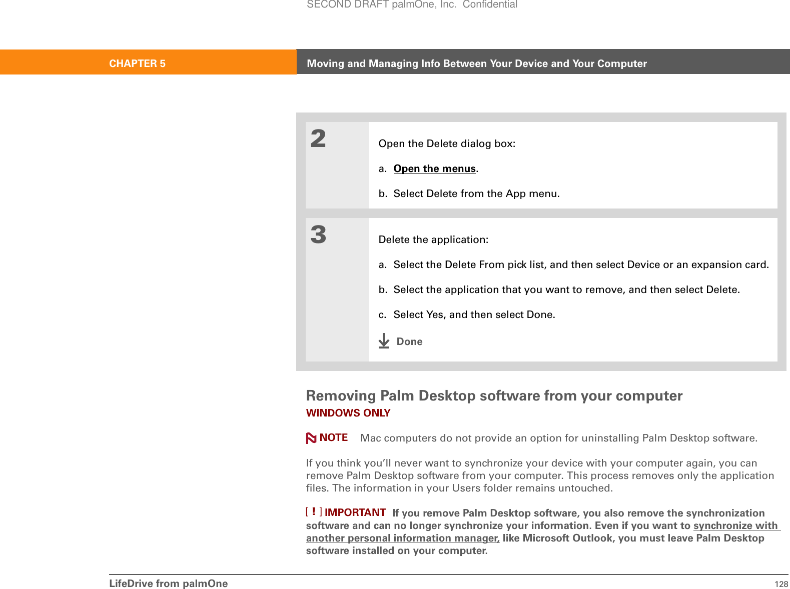 LifeDrive from palmOne 128CHAPTER 5 Moving and Managing Info Between Your Device and Your ComputerRemoving Palm Desktop software from your computerWINDOWS ONLY Mac computers do not provide an option for uninstalling Palm Desktop software.If you think you’ll never want to synchronize your device with your computer again, you can remove Palm Desktop software from your computer. This process removes only the application files. The information in your Users folder remains untouched.If you remove Palm Desktop software, you also remove the synchronization software and can no longer synchronize your information. Even if you want to synchronize with another personal information manager, like Microsoft Outlook, you must leave Palm Desktop software installed on your computer.2Open the Delete dialog box:a. Open the menus.b. Select Delete from the App menu.3Delete the application:a. Select the Delete From pick list, and then select Device or an expansion card.b. Select the application that you want to remove, and then select Delete.c. Select Yes, and then select Done.DoneNOTEIMPORTANT[!]SECOND DRAFT palmOne, Inc.  Confidential
