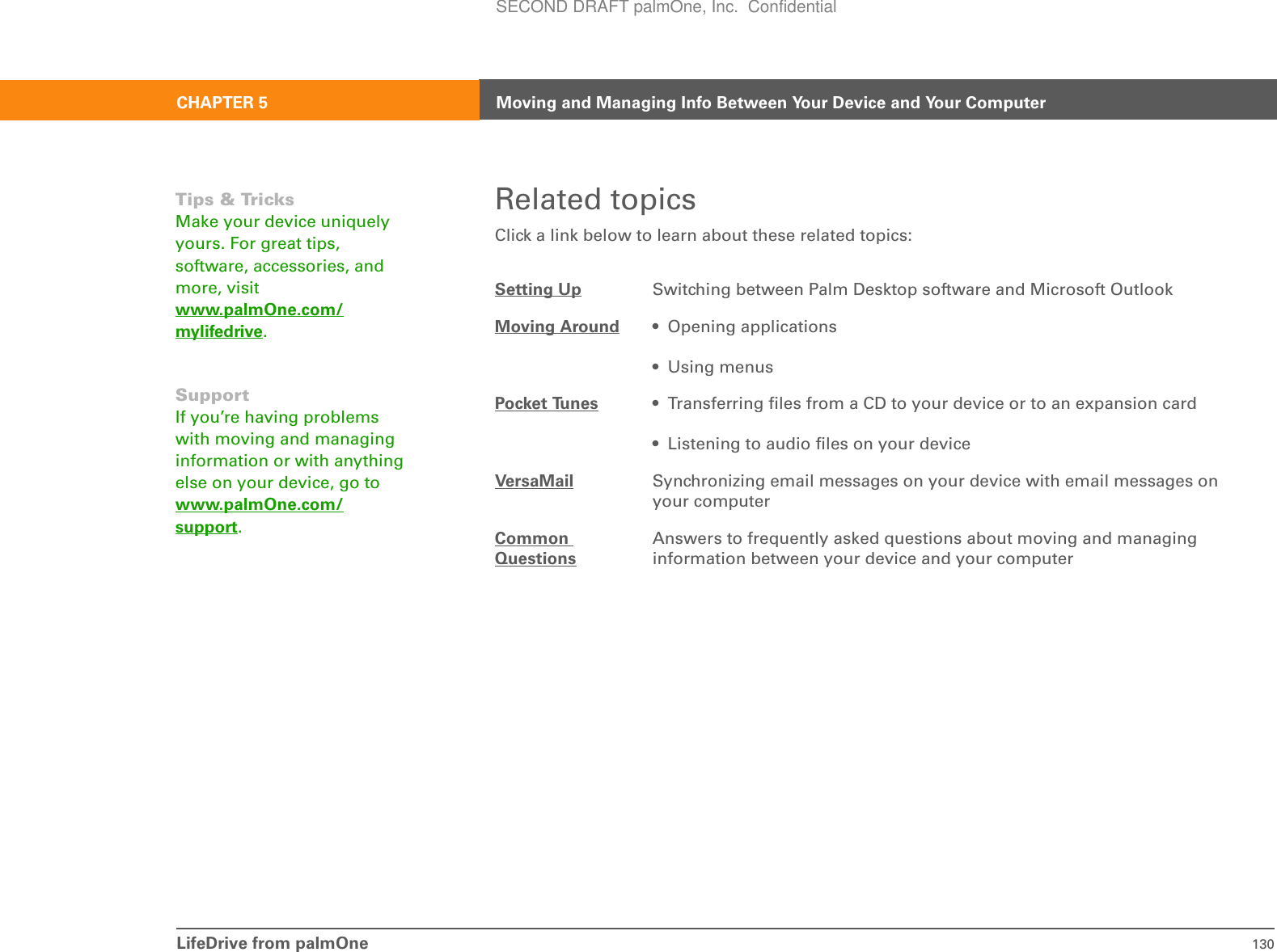 LifeDrive from palmOne 130CHAPTER 5 Moving and Managing Info Between Your Device and Your ComputerRelated topicsClick a link below to learn about these related topics:0Setting Up Switching between Palm Desktop software and Microsoft OutlookMoving Around • Opening applications• Using menusPocket Tunes • Transferring files from a CD to your device or to an expansion card• Listening to audio files on your deviceVersaMail Synchronizing email messages on your device with email messages on your computerCommon QuestionsAnswers to frequently asked questions about moving and managing information between your device and your computerTips &amp; TricksMake your device uniquely yours. For great tips, software, accessories, and more, visit www.palmOne.com/mylifedrive.SupportIf you’re having problems with moving and managing information or with anything else on your device, go to www.palmOne.com/support.SECOND DRAFT palmOne, Inc.  Confidential