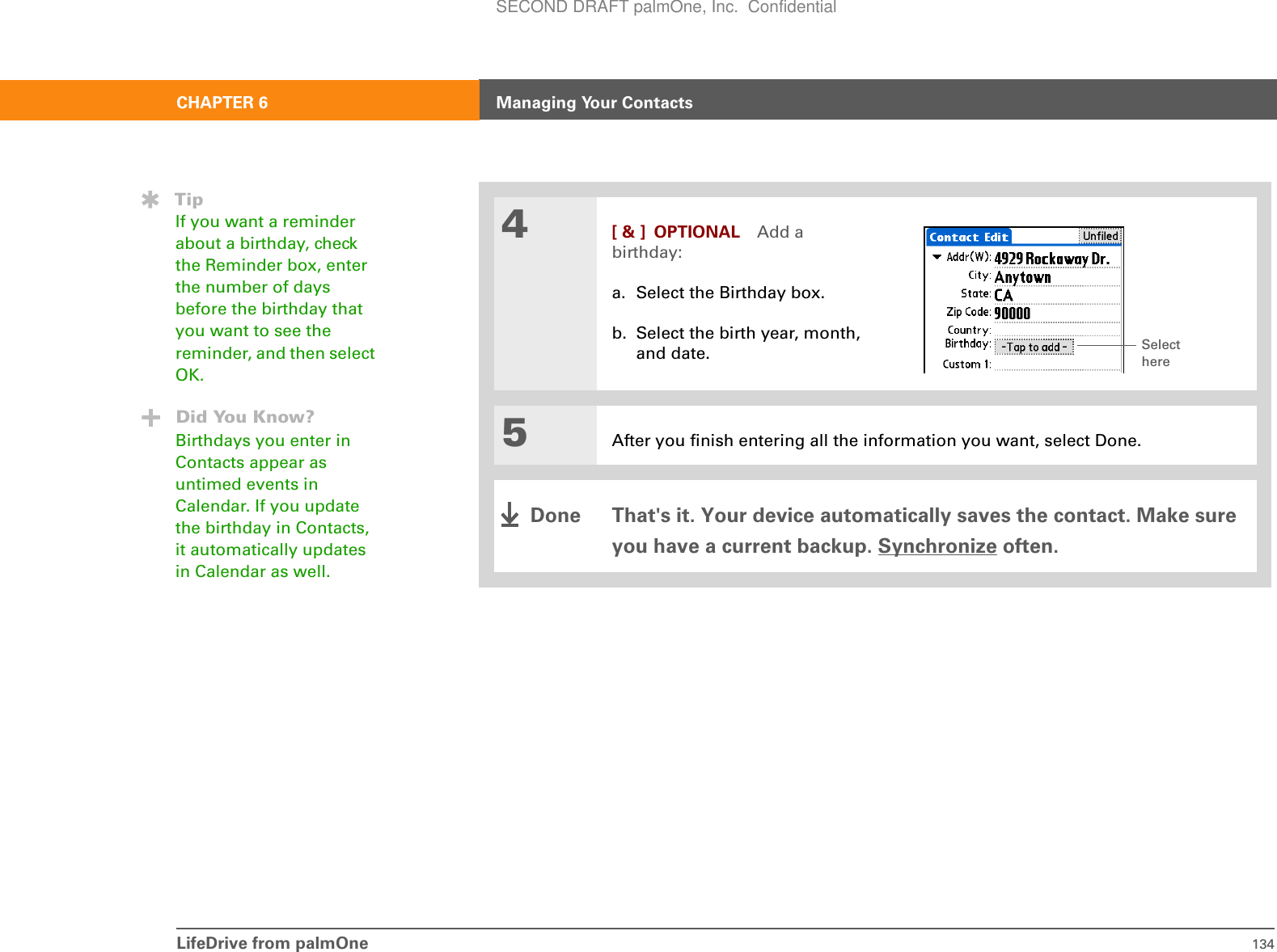 LifeDrive from palmOne 134CHAPTER 6 Managing Your Contacts4[ &amp; ] OPTIONAL Add a birthday:a. Select the Birthday box.b. Select the birth year, month, and date.5After you finish entering all the information you want, select Done.That&apos;s it. Your device automatically saves the contact. Make sure you have a current backup. Synchronize often.TipIf you want a reminder about a birthday, check the Reminder box, enter the number of days before the birthday that you want to see the reminder, and then select OK.Did You Know?Birthdays you enter in Contacts appear as untimed events in Calendar. If you update the birthday in Contacts, it automatically updates in Calendar as well.Select hereDoneSECOND DRAFT palmOne, Inc.  Confidential