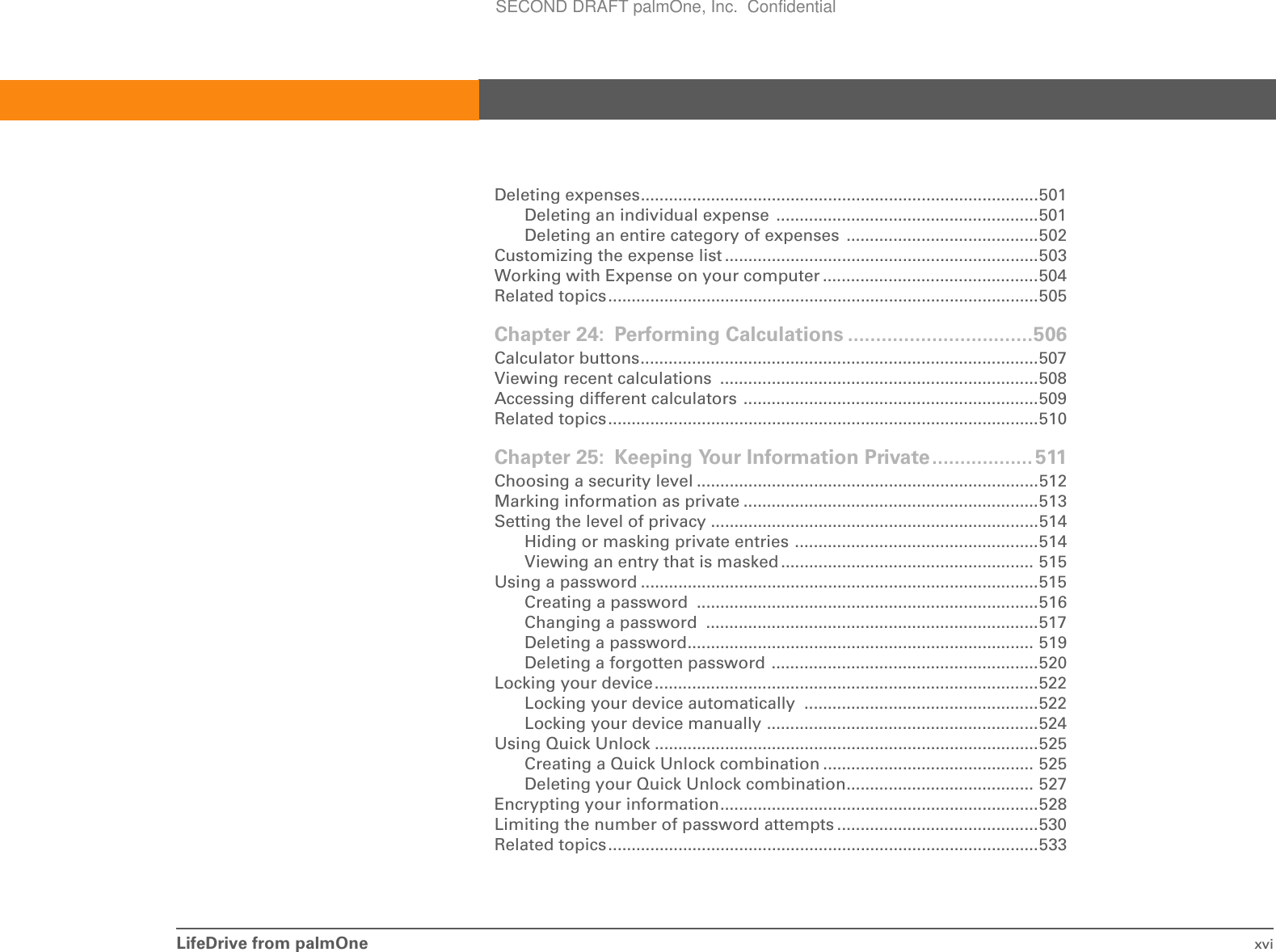 LifeDrive from palmOne xviDeleting expenses.....................................................................................501Deleting an individual expense  ........................................................501Deleting an entire category of expenses  .........................................502Customizing the expense list ...................................................................503Working with Expense on your computer ..............................................504Related topics............................................................................................505Chapter 24: Performing Calculations .................................506Calculator buttons.....................................................................................507Viewing recent calculations  ....................................................................508Accessing different calculators ...............................................................509Related topics............................................................................................510Chapter 25: Keeping Your Information Private.................. 511Choosing a security level .........................................................................512Marking information as private ...............................................................513Setting the level of privacy ......................................................................514Hiding or masking private entries ....................................................514Viewing an entry that is masked ...................................................... 515Using a password .....................................................................................515Creating a password  .........................................................................516Changing a password  .......................................................................517Deleting a password.......................................................................... 519Deleting a forgotten password .........................................................520Locking your device..................................................................................522Locking your device automatically  ..................................................522Locking your device manually ..........................................................524Using Quick Unlock ..................................................................................525Creating a Quick Unlock combination ............................................. 525Deleting your Quick Unlock combination........................................ 527Encrypting your information....................................................................528Limiting the number of password attempts ...........................................530Related topics............................................................................................533SECOND DRAFT palmOne, Inc.  Confidential