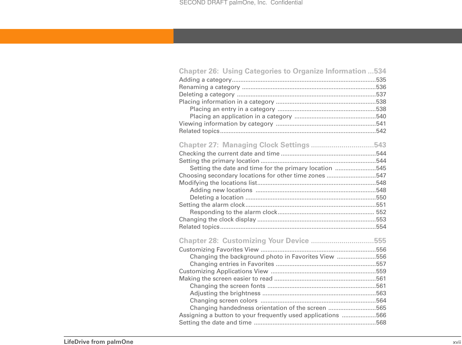 LifeDrive from palmOne xviiChapter 26: Using Categories to Organize Information ...534Adding a category.....................................................................................535Renaming a category ...............................................................................536Deleting a category ..................................................................................537Placing information in a category ...........................................................538Placing an entry in a category  ..........................................................538Placing an application in a category  ................................................540Viewing information by category  ...........................................................541Related topics............................................................................................542Chapter 27: Managing Clock Settings ...............................543Checking the current date and time ........................................................544Setting the primary location ....................................................................544Setting the date and time for the primary location  ........................545Choosing secondary locations for other time zones .............................547Modifying the locations list......................................................................548Adding new locations  .......................................................................548Deleting a location .............................................................................550Setting the alarm clock.............................................................................551Responding to the alarm clock......................................................... 552Changing the clock display ......................................................................553Related topics............................................................................................554Chapter 28: Customizing Your Device ...............................555Customizing Favorites View ....................................................................556Changing the background photo in Favorites View .......................556Changing entries in Favorites ...........................................................557Customizing Applications View  ..............................................................559Making the screen easier to read ............................................................561Changing the screen fonts ................................................................561Adjusting the brightness ...................................................................563Changing screen colors  ....................................................................564Changing handedness orientation of the screen ............................565Assigning a button to your frequently used applications  ....................566Setting the date and time ........................................................................568SECOND DRAFT palmOne, Inc.  Confidential