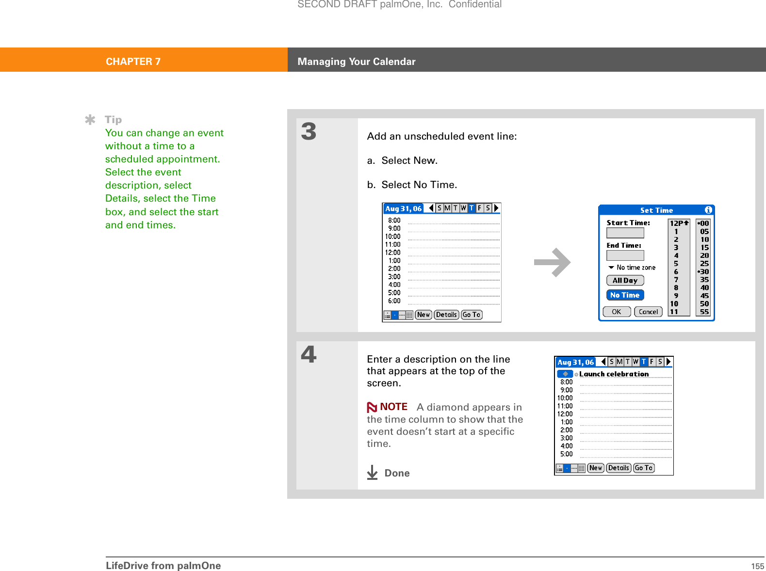 LifeDrive from palmOne 155CHAPTER 7 Managing Your Calendar3Add an unscheduled event line:a. Select New.b. Select No Time.4Enter a description on the line that appears at the top of the screen. A diamond appears in the time column to show that the event doesn’t start at a specific time.DoneTipYou can change an event without a time to a scheduled appointment. Select the event description, select Details, select the Time box, and select the start and end times.NOTESECOND DRAFT palmOne, Inc.  Confidential