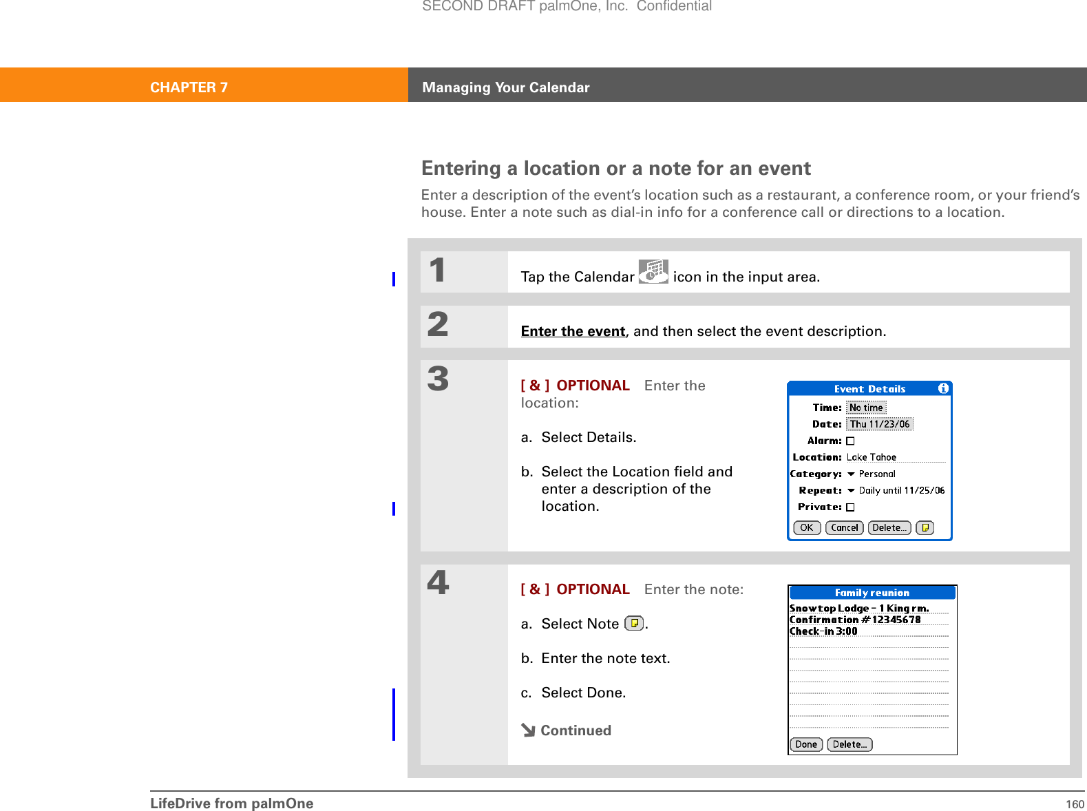 LifeDrive from palmOne 160CHAPTER 7 Managing Your CalendarEntering a location or a note for an eventEnter a description of the event’s location such as a restaurant, a conference room, or your friend’s house. Enter a note such as dial-in info for a conference call or directions to a location.01Tap the Calendar   icon in the input area.2Enter the event, and then select the event description.3[ &amp; ] OPTIONAL Enter the location:a. Select Details.b. Select the Location field and enter a description of the location.4[ &amp; ] OPTIONAL Enter the note:a. Select Note  .b. Enter the note text.c. Select Done.ContinuedSECOND DRAFT palmOne, Inc.  Confidential