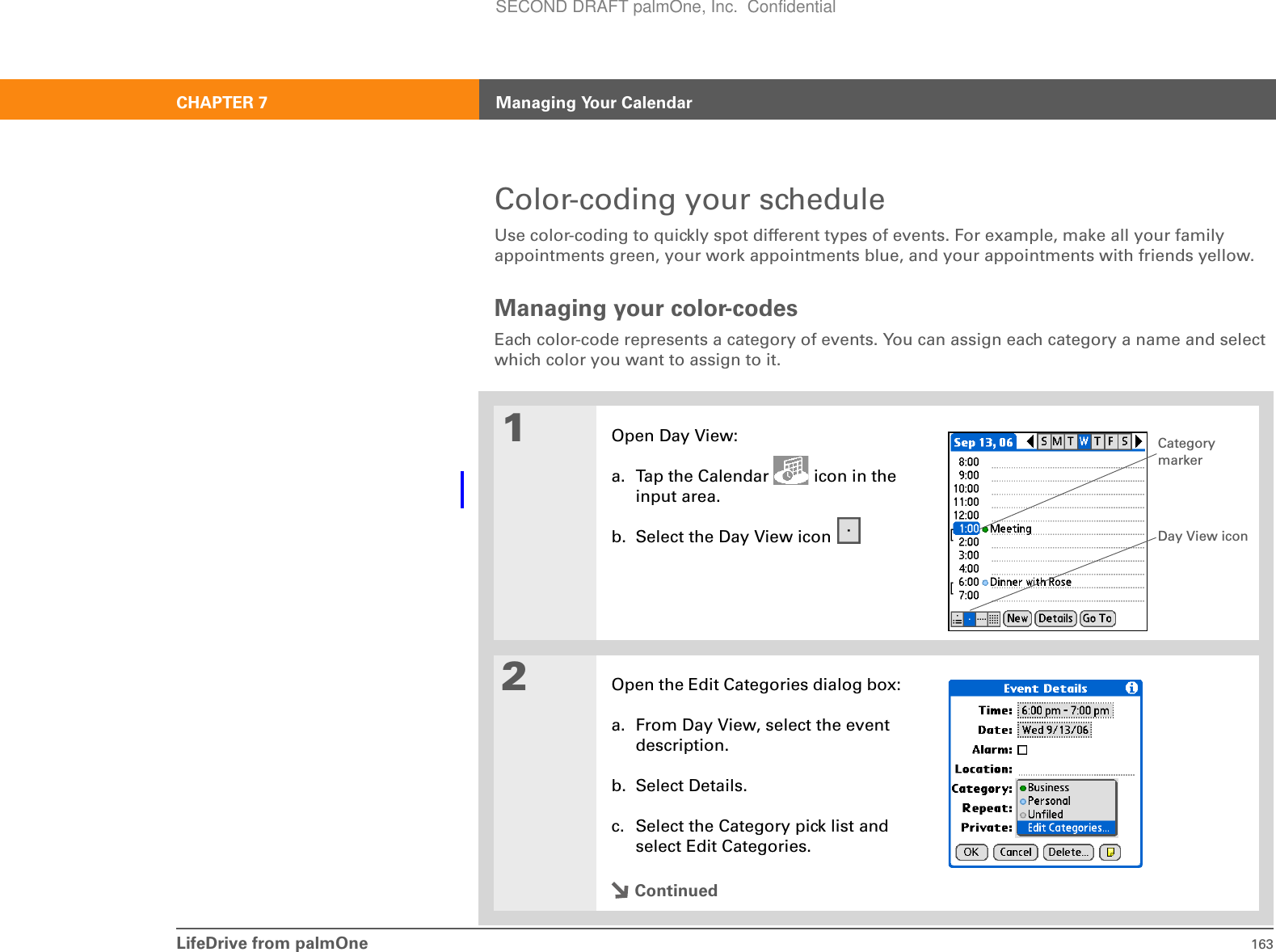 LifeDrive from palmOne 163CHAPTER 7 Managing Your CalendarColor-coding your scheduleUse color-coding to quickly spot different types of events. For example, make all your family appointments green, your work appointments blue, and your appointments with friends yellow.Managing your color-codesEach color-code represents a category of events. You can assign each category a name and select which color you want to assign to it. 01Open Day View:a. Tap the Calendar   icon in the input area.b. Select the Day View icon 2Open the Edit Categories dialog box:a. From Day View, select the event description.b. Select Details.c. Select the Category pick list and select Edit Categories.ContinuedDay View iconCategory markerSECOND DRAFT palmOne, Inc.  Confidential