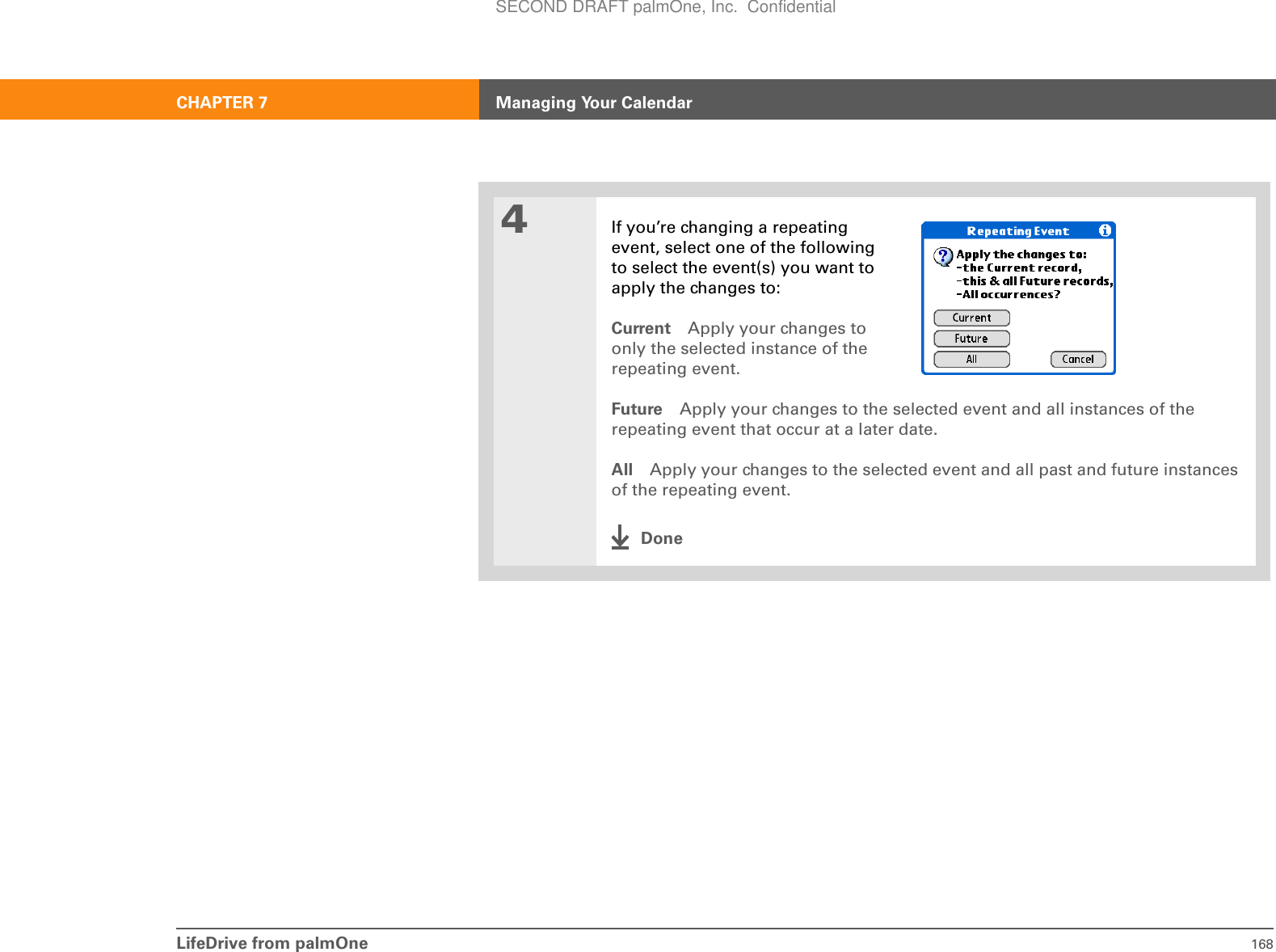LifeDrive from palmOne 168CHAPTER 7 Managing Your Calendar4If you’re changing a repeating event, select one of the following to select the event(s) you want to apply the changes to:Current Apply your changes to only the selected instance of the repeating event.Future Apply your changes to the selected event and all instances of the repeating event that occur at a later date.All Apply your changes to the selected event and all past and future instances of the repeating event.DoneSECOND DRAFT palmOne, Inc.  Confidential