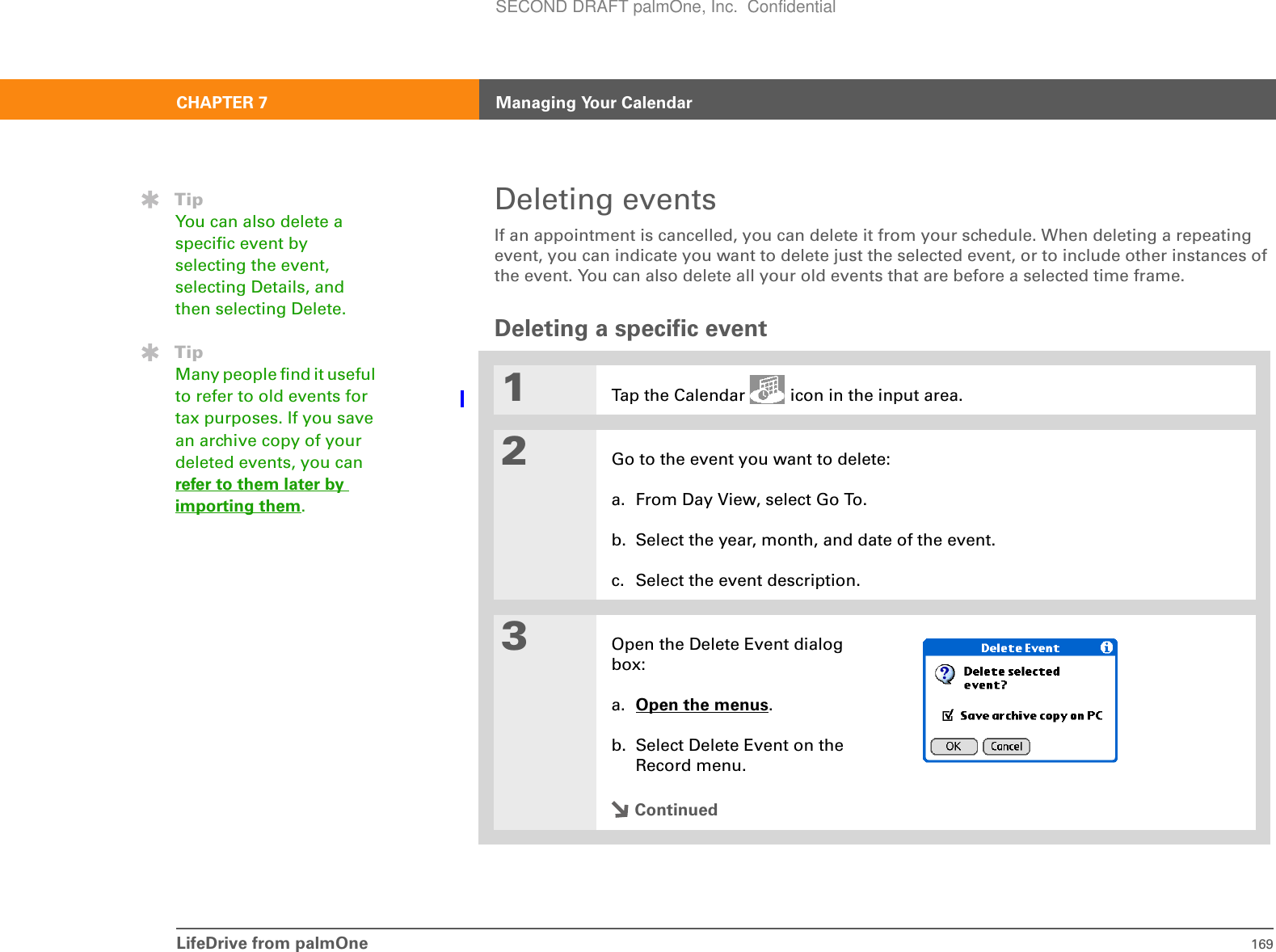 LifeDrive from palmOne 169CHAPTER 7 Managing Your CalendarDeleting eventsIf an appointment is cancelled, you can delete it from your schedule. When deleting a repeating event, you can indicate you want to delete just the selected event, or to include other instances of the event. You can also delete all your old events that are before a selected time frame.Deleting a specific event01Tap the Calendar   icon in the input area.2Go to the event you want to delete:a. From Day View, select Go To.b. Select the year, month, and date of the event.c. Select the event description. 3Open the Delete Event dialog box:a. Open the menus. b. Select Delete Event on the Record menu.ContinuedTipYou can also delete a specific event by selecting the event, selecting Details, and then selecting Delete.TipMany people find it useful to refer to old events for tax purposes. If you save an archive copy of your deleted events, you can refer to them later by importing them.SECOND DRAFT palmOne, Inc.  Confidential