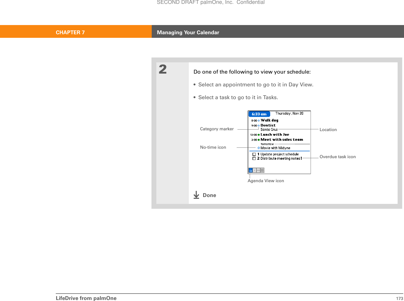 LifeDrive from palmOne 173CHAPTER 7 Managing Your Calendar2Do one of the following to view your schedule:• Select an appointment to go to it in Day View.• Select a task to go to it in Tasks.DoneAgenda View iconLocationNo-time iconOverdue task iconCategory markerSECOND DRAFT palmOne, Inc.  Confidential