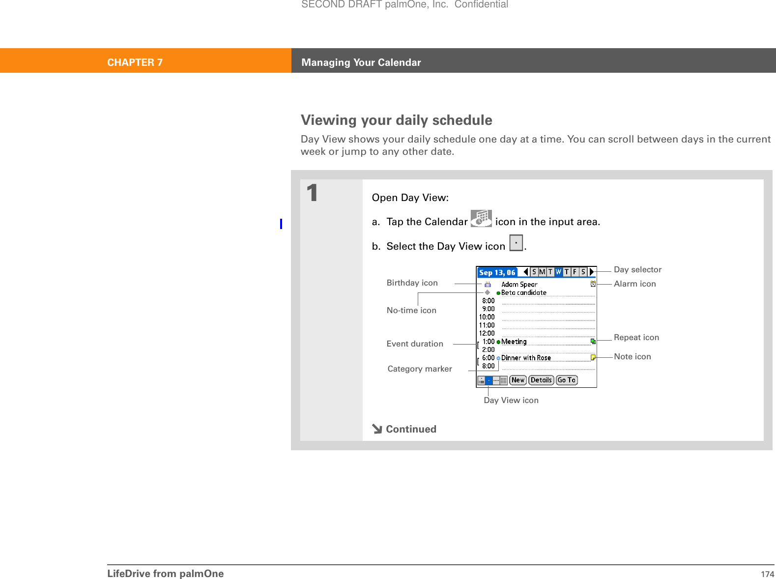 LifeDrive from palmOne 174CHAPTER 7 Managing Your CalendarViewing your daily scheduleDay View shows your daily schedule one day at a time. You can scroll between days in the current week or jump to any other date.01Open Day View:a. Tap the Calendar   icon in the input area.b. Select the Day View icon  .ContinuedDay View iconRepeat iconNo-time iconAlarm iconDay selectorNote iconEvent durationBirthday iconCategory markerSECOND DRAFT palmOne, Inc.  Confidential