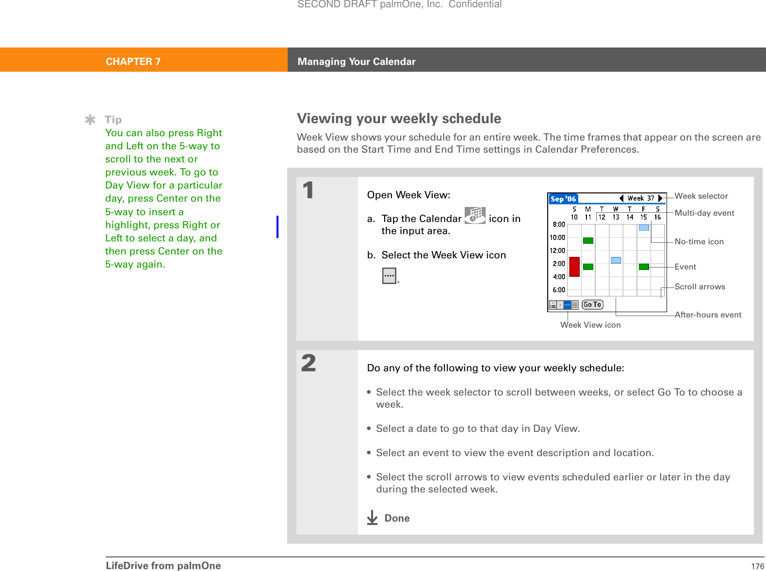 LifeDrive from palmOne 176CHAPTER 7 Managing Your CalendarViewing your weekly scheduleWeek View shows your schedule for an entire week. The time frames that appear on the screen are based on the Start Time and End Time settings in Calendar Preferences. 01Open Week View:a. Tap the Calendar   icon in the input area.b. Select the Week View icon.2Do any of the following to view your weekly schedule:• Select the week selector to scroll between weeks, or select Go To to choose a week.• Select a date to go to that day in Day View.• Select an event to view the event description and location.• Select the scroll arrows to view events scheduled earlier or later in the day during the selected week.DoneTipYou can also press Right and Left on the 5-way to scroll to the next or previous week. To go to Day View for a particular day, press Center on the 5-way to insert a highlight, press Right or Left to select a day, and then press Center on the 5-way again.Week View iconEventNo-time iconWeek selectorAfter-hours eventMulti-day eventScroll arrowsSECOND DRAFT palmOne, Inc.  Confidential