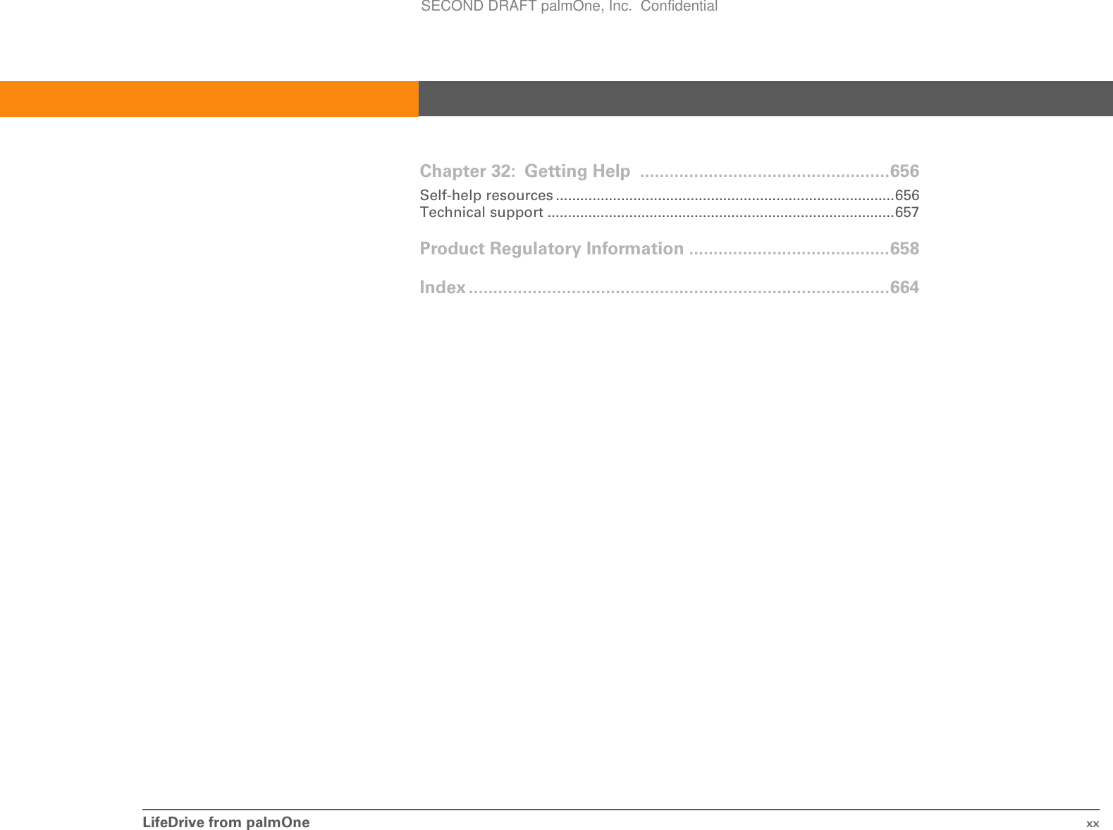 LifeDrive from palmOne xxChapter 32: Getting Help  ...................................................656Self-help resources ...................................................................................656Technical support .....................................................................................657Product Regulatory Information .........................................658Index ......................................................................................664SECOND DRAFT palmOne, Inc.  Confidential