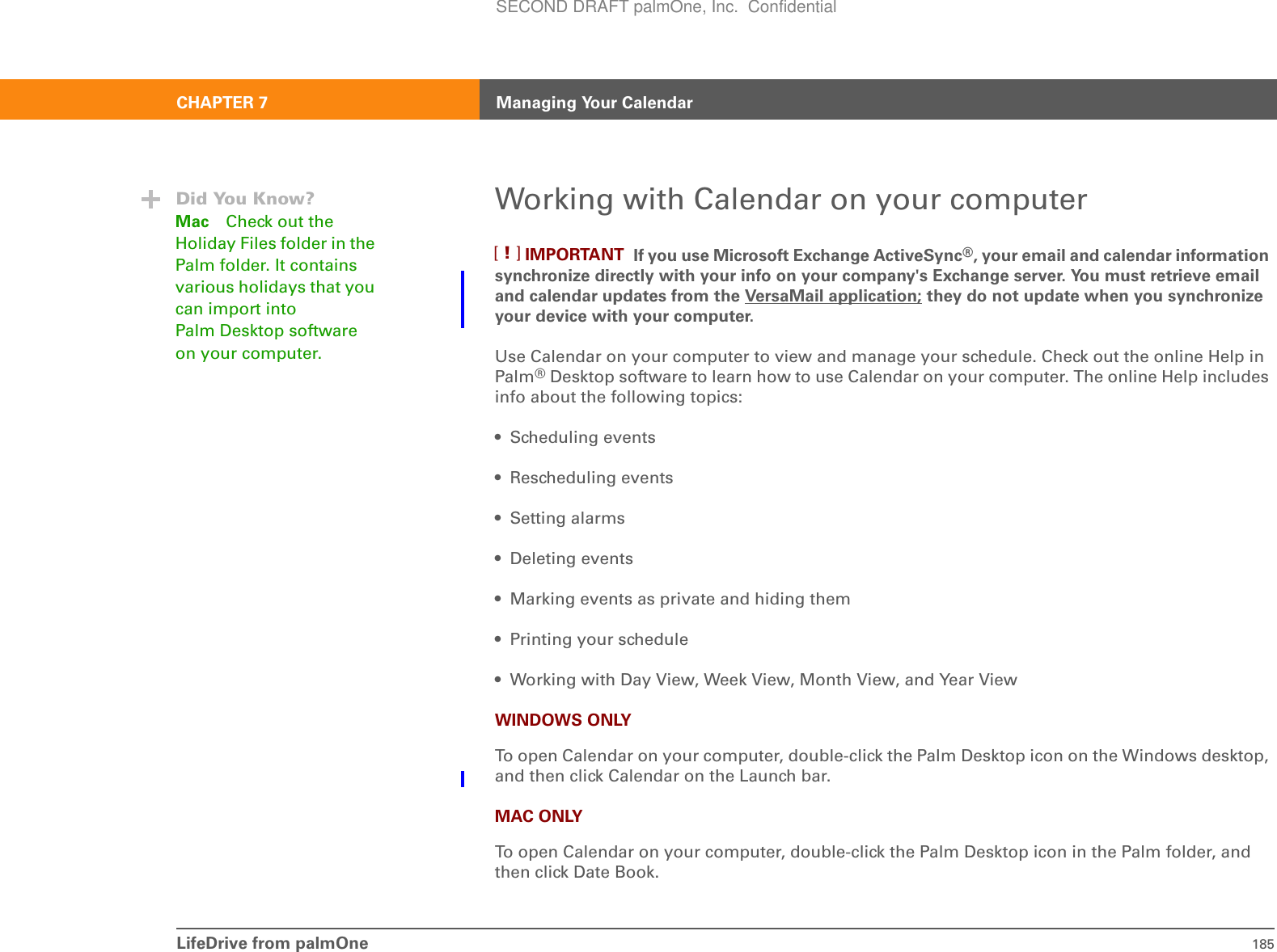 LifeDrive from palmOne 185CHAPTER 7 Managing Your CalendarWorking with Calendar on your computer If you use Microsoft Exchange ActiveSync®, your email and calendar information synchronize directly with your info on your company&apos;s Exchange server. You must retrieve email and calendar updates from the VersaMail application; they do not update when you synchronize your device with your computer. Use Calendar on your computer to view and manage your schedule. Check out the online Help in Palm®Desktop software to learn how to use Calendar on your computer. The online Help includes info about the following topics:• Scheduling events • Rescheduling events• Setting alarms• Deleting events• Marking events as private and hiding them• Printing your schedule• Working with Day View, Week View, Month View, and Year ViewWINDOWS ONLYTo open Calendar on your computer, double-click the Palm Desktop icon on the Windows desktop, and then click Calendar on the Launch bar.MAC ONLYTo open Calendar on your computer, double-click the Palm Desktop icon in the Palm folder, and then click Date Book.IMPORTANT[!]Did You Know?Mac Check out the Holiday Files folder in the Palm folder. It contains various holidays that you can import into Palm Desktop software on your computer.SECOND DRAFT palmOne, Inc.  Confidential