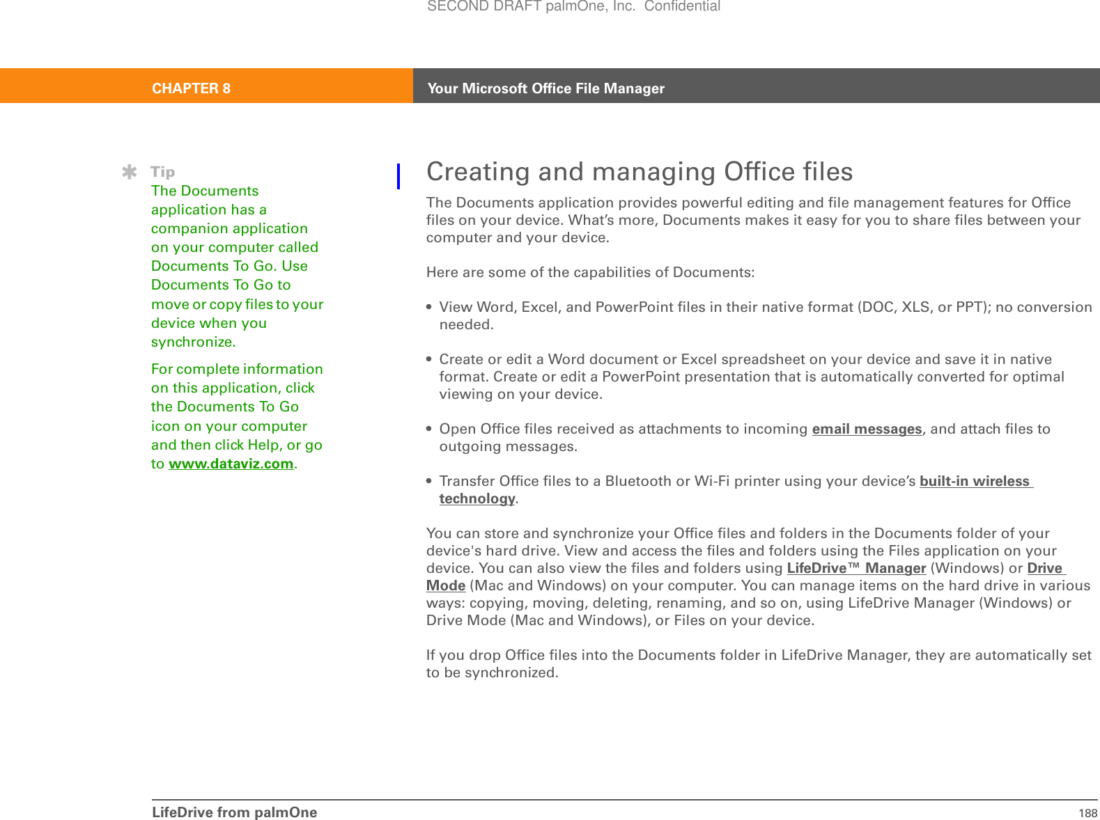 CHAPTER 8 Your Microsoft Office File ManagerLifeDrive from palmOne 188Creating and managing Office filesThe Documents application provides powerful editing and file management features for Office files on your device. What’s more, Documents makes it easy for you to share files between your computer and your device. Here are some of the capabilities of Documents:• View Word, Excel, and PowerPoint files in their native format (DOC, XLS, or PPT); no conversion needed.• Create or edit a Word document or Excel spreadsheet on your device and save it in native format. Create or edit a PowerPoint presentation that is automatically converted for optimal viewing on your device.• Open Office files received as attachments to incoming email messages, and attach files to outgoing messages.• Transfer Office files to a Bluetooth or Wi-Fi printer using your device’s built-in wireless technology.You can store and synchronize your Office files and folders in the Documents folder of your device&apos;s hard drive. View and access the files and folders using the Files application on your device. You can also view the files and folders using LifeDrive™ Manager (Windows) or Drive Mode (Mac and Windows) on your computer. You can manage items on the hard drive in various ways: copying, moving, deleting, renaming, and so on, using LifeDrive Manager (Windows) or Drive Mode (Mac and Windows), or Files on your device. If you drop Office files into the Documents folder in LifeDrive Manager, they are automatically set to be synchronized.TipThe Documents application has a companion application on your computer called Documents To Go. Use Documents To Go to move or copy files to your device when you synchronize.For complete information on this application, click the Documents To Go icon on your computer and then click Help, or go to www.dataviz.com.SECOND DRAFT palmOne, Inc.  Confidential