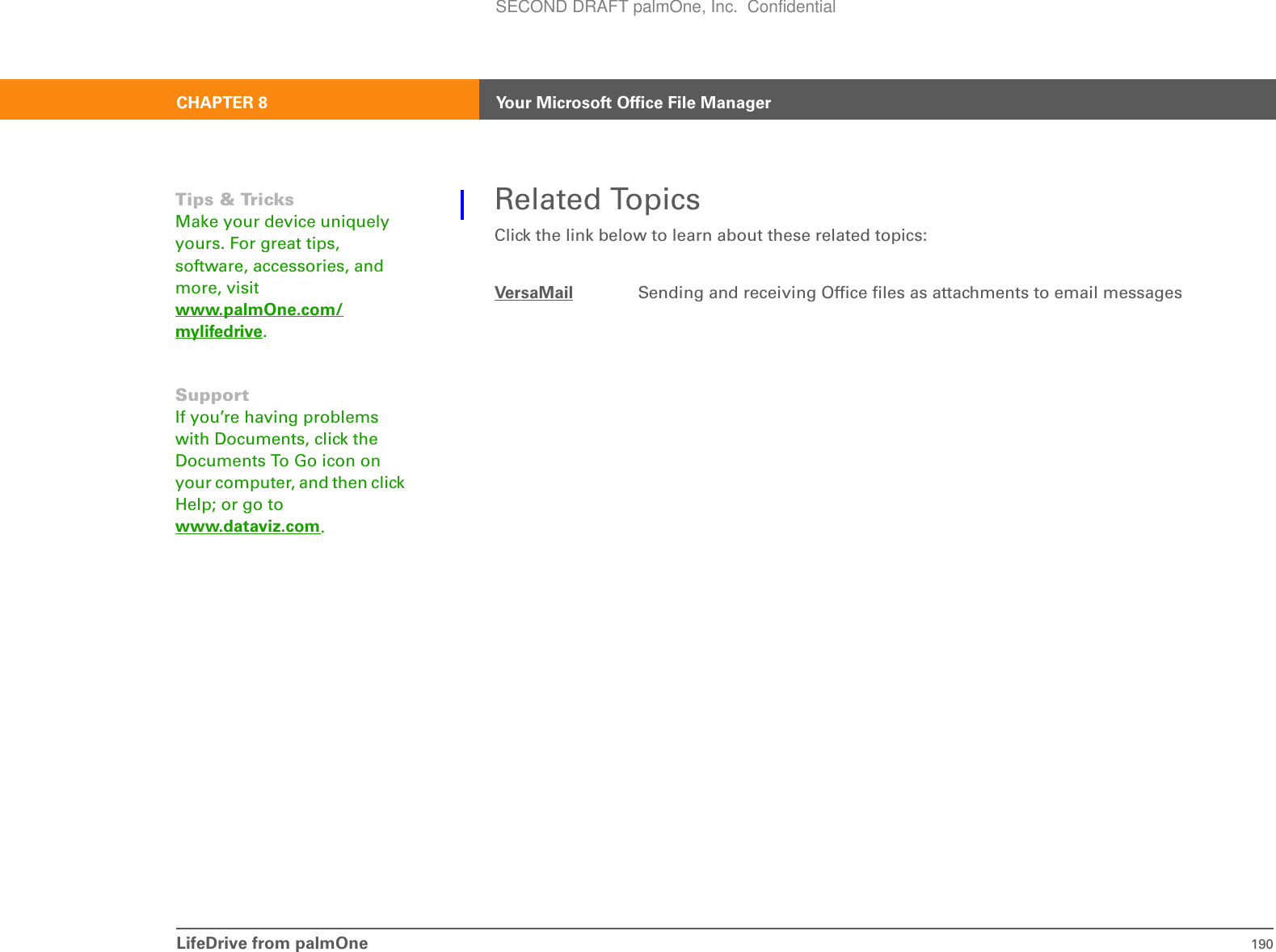 LifeDrive from palmOne 190CHAPTER 8 Your Microsoft Office File ManagerRelated TopicsClick the link below to learn about these related topics:VersaMail Sending and receiving Office files as attachments to email messagesTips &amp; Tricks Make your device uniquely yours. For great tips, software, accessories, and more, visit www.palmOne.com/mylifedrive.SupportIf you’re having problems with Documents, click the Documents To Go icon on your computer, and then click Help; or go to www.dataviz.com.SECOND DRAFT palmOne, Inc.  Confidential