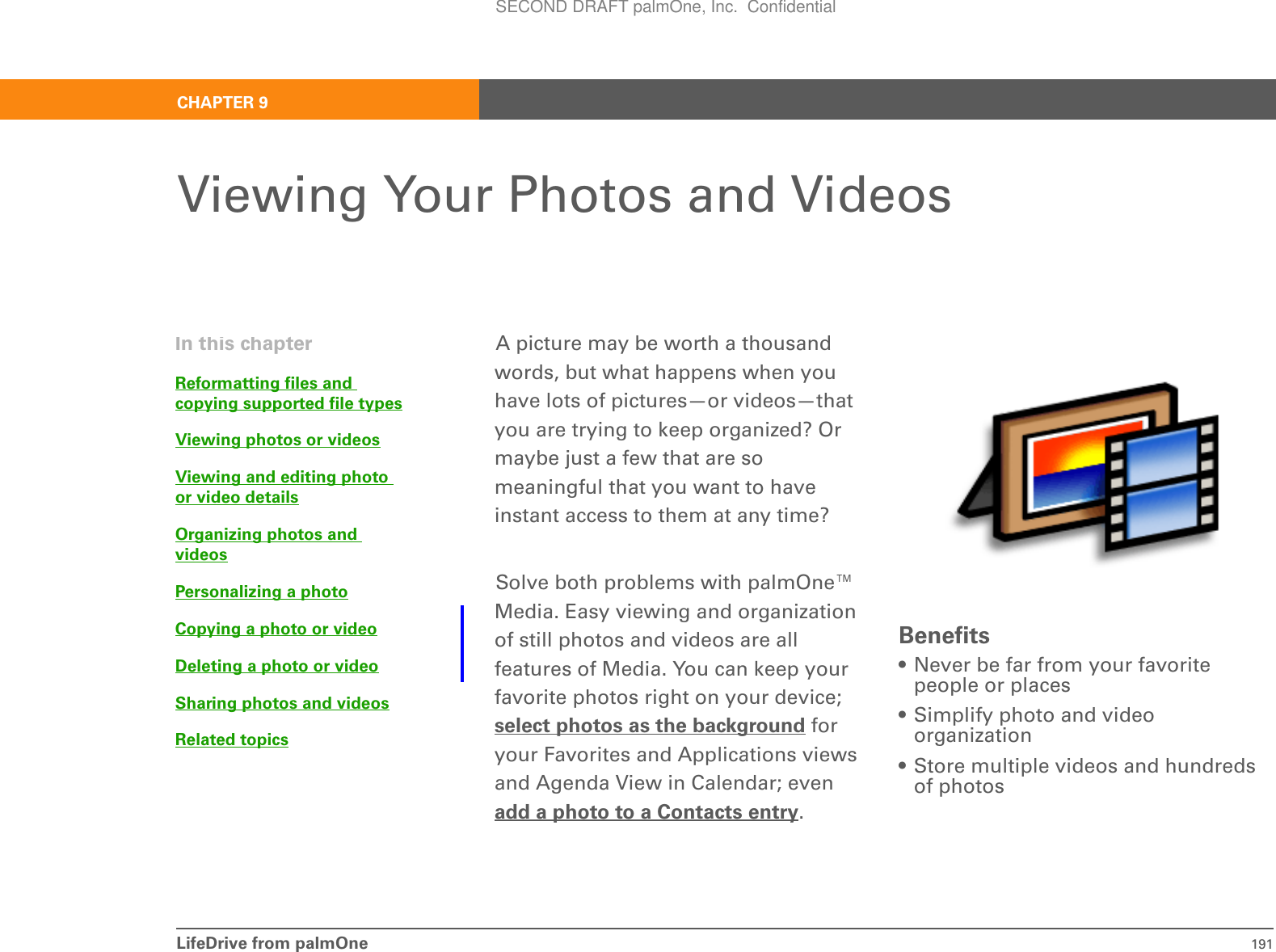 LifeDrive from palmOne 191CHAPTER 9Viewing Your Photos and VideosA picture may be worth a thousand words, but what happens when you have lots of pictures—or videos—that you are trying to keep organized? Or maybe just a few that are so meaningful that you want to have instant access to them at any time?Solve both problems with palmOne™ Media. Easy viewing and organization of still photos and videos are all features of Media. You can keep your favorite photos right on your device; select photos as the background for your Favorites and Applications views and Agenda View in Calendar; even add a photo to a Contacts entry. Benefits• Never be far from your favorite people or places• Simplify photo and video organization• Store multiple videos and hundreds of photosIn this chapterReformatting files and copying supported file typesViewing photos or videosViewing and editing photo or video detailsOrganizing photos and videosPersonalizing a photoCopying a photo or videoDeleting a photo or videoSharing photos and videosRelated topicsSECOND DRAFT palmOne, Inc.  Confidential